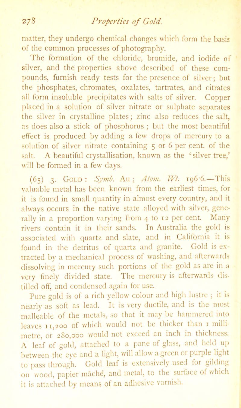 matter, they undergo chemical clianges which form the basis of the common processes of photography. The formation of the chloride, bromide, and iodide of silver, and the properties above described of these com- pounds, furnish ready tests for the presence of silver; but the phosphates, chromates, oxalates, tartrates, and citrates all form insoluble precipitates with salts of silver. Copper placed in a solution of silver nitrate or sulphate separates the silver in crystalline plates; zinc also reduces the .salt, as does also a stick of phosphorus ; but the most beautiful effect is produced by adding a few drops of mercury to a solution of silver nitrate containing 5 or 6 per cent, of the salt. A beautiful crystallisation, known as the ‘silver tree,’ will be formed in a few days. (65) 3. Gold ; Syrnb. Au ; Atom. IVt. i^6'6.—This valuable metal has been known from the earliest times, for it is found in small quantity in almost every country, and it always occurs in the native state alloyed with silver, gene- rally in a proportion varying from 4 to 12 per cent. Many rivers contain it in their sands. In Australia the gold is associated with quartz and slate, and in California it is found in the detritus of quartz and granite. Gold is ex- tracted by a mechanical process of washing, and afterwards dissolving in mercury such portions of the gold as are in a very finely divided state. The mercury is afterwards dis- tilled oft' and condensed again for use. Pure gold is of a rich yellow colour and high lustre ; it is nearly as soft as lead. It is very ductile, and is the most malleable of the metals, so that it may be hammered into leaves 11,200 of which would not be thicker than i milli- metre, or 280,000 would not e.xceed an inch in thickness. A leaf of gold, attached to a pane of glass, and held iqi between the eye and a light, will allow a green or purple light to pass through. Gold leaf is extensively u.sed for gilding on wood, papier mache, and metal, to the surfiice of which it is attached by means of an adhesive varnish.