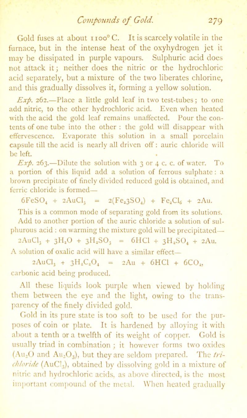 Gold fuses at about i ioo° C. It is scarcely volatile in the furnace, but in the intense heat of the oxyhydrogen jet it may be dissipated in purple vapours. Sulphuric acid does not attack it; neither does the nitric or the hydrochloric acid separately, but a mixture of the two liberates chlorine, and this gradually dissolves it, forming a yellow solution. Exp. 262.—Place a little gold leaf in two test-tubes; to one add nitric, to the other hydrochloric acid. Even when heated with the acid the gold leaf remains unaffected. Pour the con- tents of one tube into the other : the gold will disappear with effervescence. Evaporate this solution in a small porcelain capsule till the acid is nearly all driven off; auric chloride will be left. Exp. 263.—Dilute the solution with 3 or 4 c. c. of water. To a portion of this liquid add a solution of ferrous sulphate: a Ijrown precipitate of finely divided reduced gold is obtained, and ferric chloride is formed— 6FeS04 4- cAuClj = 2(Fe,3S04) -1- FejClg -1- 2A11. This is a common mode of separating gold from its solutions. Add to another portion of the auric chloride a solution of sul- phurous acid : on warming the mixture gold will be precipitated—■ 2A11CI3 + 3H,0 + 3HjSO. = 6HC1 -t- 3HJSO4 + 2Au. A solution of oxalic acid will have a similar effect— 2AUCI3 + 3HAO4 = 2Au + 6HC1 -t- 6CO„ carbonic acid being produced. All these liquids look purple when viewed by holding them between the eye and the light, owing to the trans- parency of the finely divided gold. Gold in its pure state is too soft to be used for the inir- poses of coin or plate. It is hardened by alloying it with about a tenth ora twelfth of its weight of copper. Gold is usually triad in combination ; it however forms two oxides (.‘\U;0 and AU2O3), but they are seldom prepared. 'Fhc tri- chloride (AuCl3), obtained by dissolving gold in a mixture of nitric and hydrochloric acids, as above directed, is the most important com])Ound of the metal. When heated gradually