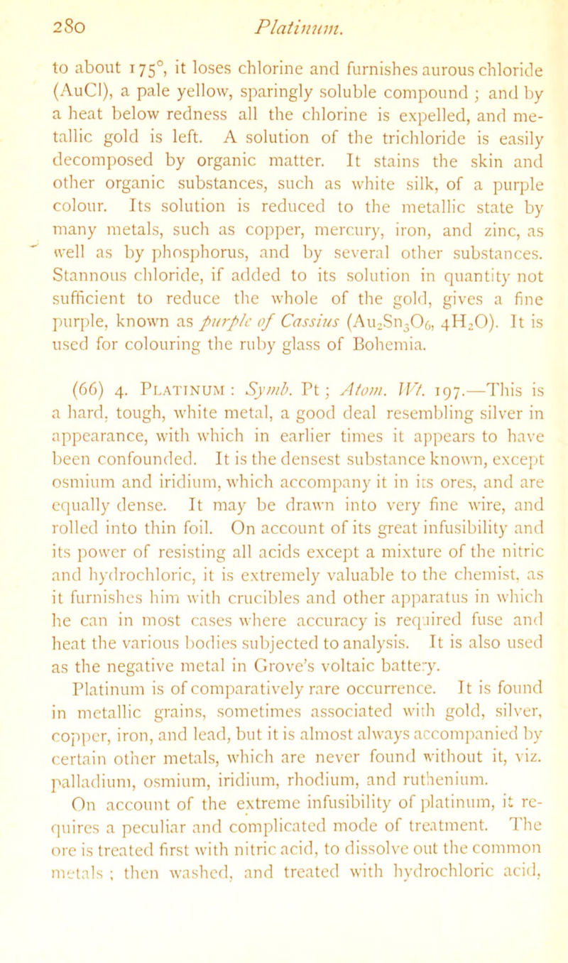 to about 175°, it loses chlorine and furnishes aurous chloride (AuCI), a pale yellow, sparingly soluble compound ; and by a heat below redness all the chlorine is expelled, and me- tallic gold is left. A solution of the trichloride is easily decomposed by organic matter. It stains the skin and other organic substances, such as white silk, of a purple colour. Its solution is reduced to the metallic state by many metals, such as copper, mercury, iron, and zinc, as well as by phosphonis, and by several other substances. Stannous chloride, if added to its .solution in quantity not sufficient to reduce the whole of the gold, gives a fine purple, known as purple of Cassius (AuzSn306, 4H2O). It is used for colouring the ruby glass of Bohemia. (66) 4. Pl.-vtinum ; Syuib. Pt; yltom. JVl. 197.—This is a hard, tough, white metal, a good deal resembling silver in appearance, with which in earlier times it appears to have been confounded. It is the densest substance known, except osmium and iridium, which accompany it in its ores, and are equally dense. It may be drawn into very fine wire, and rolled into thin foil. On account of its great infusibility and its power of resisting all acids except a mixture of the nitric and hydrochloric, it is extremely valuable to the chemist, as it furnishes him with crucibles and other apparatus in which he can in most cases where accuracy is required fuse and heat the various bodies subjected to analysis. It is also used as the negative metal in Grove’s voltaic battery. Platinum is of comparatively rare occurrence. It is found in metallic grains, sometimes associated with gold, silver, copper, iron, and lead, but it is almost always accompanied by certain other metals, which are never found without it, viz. palladium, osmium, iridium, rhodium, and ruthenium. On account of the extreme infusibility of iilatinum, it re- quires a peculiar and complicated mode of tre.utment. The ore is treated first with nitric acid, to dissolve out the common metals ; then washed, and treated with hydrochloric acid,