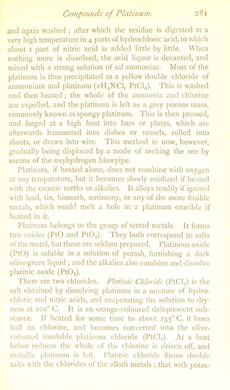 Compounds of Platinum. 2S1 and again washed ; after which the residue is digested at a very high temperature in 4 parts of hydrocliloric acid, to which about I part of nitric acid is added little by little. ^Vhen nothing more is dissolved, the acid liquor is decanted, and mixed with a strong solution of sal ammoniac. Most of the platinum is thus precipitated as a yellow double chloride of ammonium and platinum (2H4NCI, PtCl4). This is washed and then heated ; the whole of the ammonia and chlorine are e.xpelled, and the platinum is left as a grey porous mass, commonly known as spongy platinum. This is then pressed, and forged at a high heat into bars or plates, which are afterwards hammered into dishes or vessels, rolled into sheets, or drawn into wire. This method is now, however, gradually being displaced by a mode of melting the ore by means of the oxyhydrogen blowpipe. Platinum, if heated alone, does not combine with oxygen at any temperature, but it becomes slowly oxidized if heated with the caustic earths or alkalies. It alloys readily if ignited with lead, tin, bismuth, antimony, or any of the more fusible metals, which would melt a hole in a platinum crucible if heated in it. Platinum belongs to the group of tetrad metals. It forms two oxides (PtO and PtOa). They both correspond to salts of the metal, but these are seldom prepared. Platinous oxide (PtO) is soluble in a solution of potash, furnishing a dark olive-green liquid ; and the alkalies also combine and dissolve platinic oxide (Pt02). There are two chlorides. Platinic Chloride (PtCl4) is the salt obtained by dissolving platinum in a mixture of hydro- chloric and nitric acids, and evaporating the solution to dry- ness at 100° C. It is an orange-coloured deliquescent sub- stance. If heated for some time to about 235° C. it loses half its chlorine, and becomes converted into the olive- coloured insoluble platinous chloride (PtCh). At a heat below redness the whole of the chlorine is driven off, and metallic platinum is left. Platinic chloride forms double salts with the chlorides of the alkali metals; that with potas-