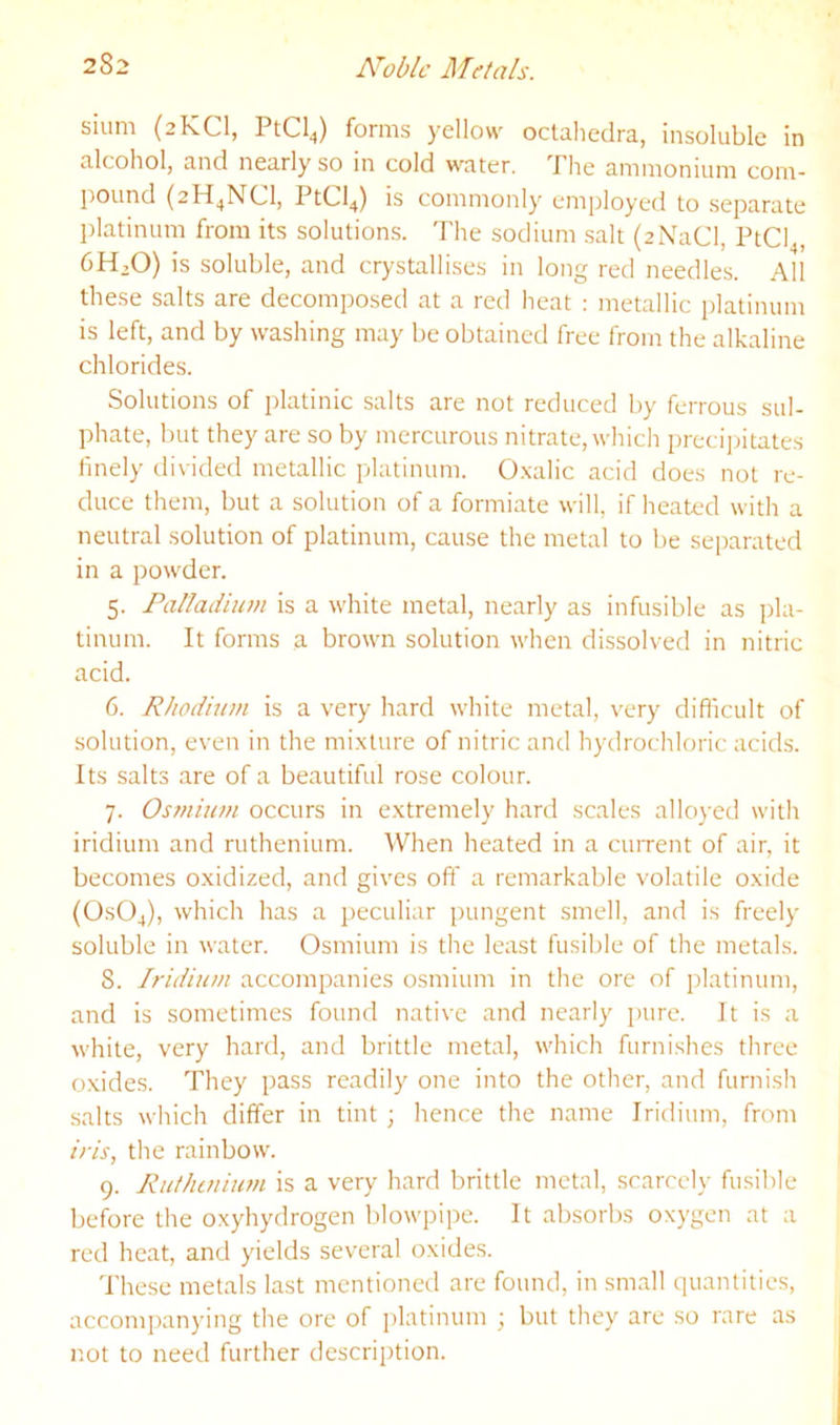 slum (2KCI, PtCl^) forms yellow oclahedra, insoluble in alcohol, and nearly so in cold water. The ammonium com- pound PtCl^) is commonly employed to separate platinum from its solution.s. The sodium salt (2NaCl, PtCl^, 6H,0) is soluble, and crystallises in long red needles. All these salts are decomposed at a red heat : metallic platinum is left, and by washing may be obtained free from the alkaline chlorides. Solutions of platinic salts are not reduced by ferrous sul- phate, but they are so by mercurous nitrate, which preci]ritates finely divided metallic platinum. O.xalic acid does not re- duce them, but a solution of a formiate will, if heated with a neutral solution of platinum, cause the metal to be separated in a powder. 5. Palladium is a white metal, nearly as infusible as pla- tinum. It forms a brown solution when dissolved in nitric acid. 6. Rhodium is a very hard white metal, very diflicult of solution, even in the mixture of nitric and hydrochloric acids. Its salts are of a beautiful rose colour. 7. Osmium occurs in extremely hard scales alloyed with iridium and ruthenium. When heated in a cuiTent of air, it becomes oxidized, and gives off a remarkable volatile oxide (OSO4), which has a peculiar pungent smell, and is freely soluble in water. Osmium is the least fusilde of the metals. 8. Iridium accompanies osmium in the ore of platinum, and is sometimes found native and nearly i)ure. It is a white, very hard, and brittle metal, which furnishes three oxides. They pass readily one into the other, and furnish salts which differ in tint ; hence the name Iridium, from iris, the rainbow. 9. Ruthmium is a very hard brittle metal, scarcely fusible before the oxyhydrogen lilowpipe. It absorbs oxygen at a red heat, and yields several oxides. These metals last mentioned are found, in small quantities, acconq)anying the ore of platinum ; but they are so rare as not to need further description.