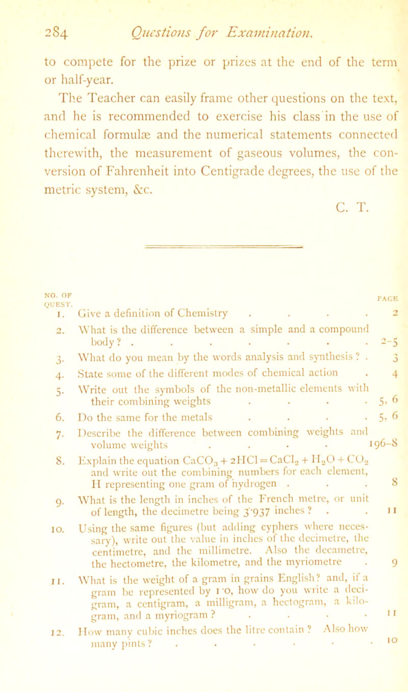 to compete for the prize or prizes at the end of the term or lialf-year. The Teacher can easily frame other questions on the text, and he is recommended to exercise his class in the use of chemical formulte and the numerical statements connected therewith, the measurement of gaseous volumes, the con- version of Fahrenheit into Centigrade degrees, the use of the metric system, &c. C. T. !s\i. «jr PACR (JUEST. 1. Give a definition of Chemistry .... 2 2. What is the difference between a simple and a compound body ? . . . . . • • 2-5 3. What do you mean by the words analysis and synthesis ? . 3 4. State some of the different modes of chemical action . 4 5. Write out the symbols of the non-metallic elements with their combining weights . . . ■ 5' ^ 6. Do the same for the metals . . . • 5^ ^ 7. Describe the difference between combining weights and volume weights . . . • 196-8 8. K.xplain the equation CaCOj + 2I ICl = CaCl^ + I IjO + C Oo and write out the combining numbers for each element, II representing one gram of hydrogen . . .8 9. What is the length in inches of the French metre, or unit of length, the decimetre being 3’937 inches ? . 11 10. Using the same figures (but adding cyphers where neces- sary), write out the value in inches of the decimetre, the centimetre, and the millimetre. Also the decametre, the hectometre, the kilometre, and the myriometre . 9 11. What is the weight of a gram in grains English? and, if a gram be represented by i ’O, how do you write a deci- gram, a centigram, a milligram, a hectogram, a kilo- gram, and a myriogram ? . . • .11 12. How many cubic inches does the litre contain ? .Also how many pints? . . ■ • ■ .10