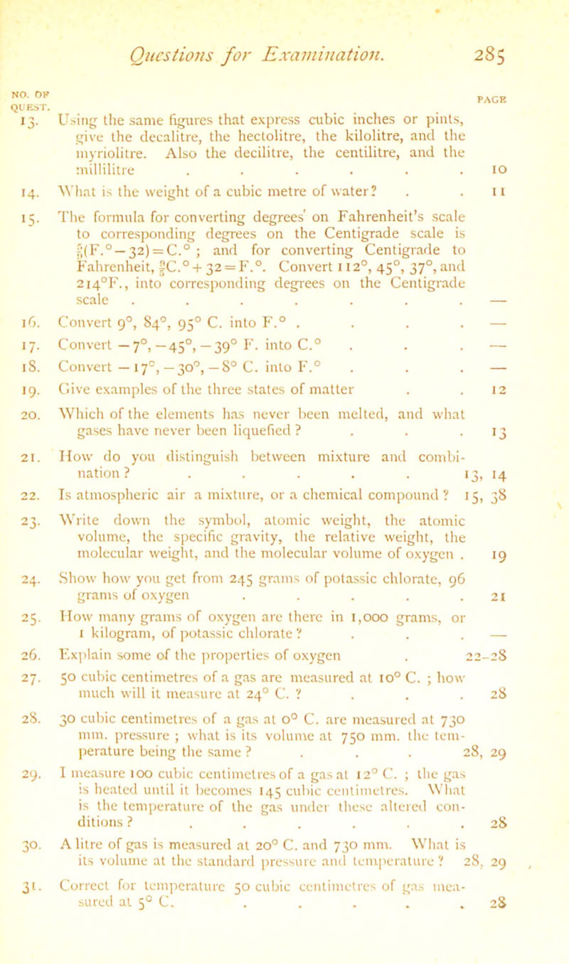 NO. OF QUEST. 13- 14- 15- iG. 17- 18. 19- 20. 21. 22. 23- 24. 25- 26. 27. 28. 29. 30. 31- page U.sing the .same figures that express cubic inches or pints, give the decalitre, the hectolitre, the kilolitre, and the inyriolitre. Also the decilitre, the centilitre, and the millilitre . . . . . .10 What is the weight of a cubic metre of water? . . n The formula for converting degrees' on Fahrenheit’s scale to corresponding degrees on the Centigrade scale is f;(F.° —32) = C.° ; and for converting Centigrade to Fahrenheit, fC.° + 32 = F.°. Convert 112°, 45°, 37°, and 214°!'., into corresponding degrees on the Centigrade scale . . . . . . . — Convert 9°, 84'’, 95° C. into F.° . . . . — Convert—7°,—45°,— 39° F. into C.° . . . — Convert —17°,—30'’,—8° C. into h'.° . . . — Give examples of the three states of matter . .12 Which of the elements has never been melted, and what gases have never been liquefied ? . . ■ 13 How do you distinguish between mixture and combi- nation? . . . . . >3, 14 Is atmospheric air a mixture, or a chemical compound? 15, 38 Write down the symbol, atomic weight, the atomic volume, the specific gravity, the relative weight, the molecular weight, and the molecular volume of oxygen . 19 Show' how’ you get from 245 grams of pcjtassic chlorate, 96 grams of oxygen . . . . .21 How many grams of oxygen arc there in 1,000 grams, or I kilogram, of pota,ssic chlorate ’! . . . — F.xplain some of the properties of oxygen . 22-28 50 cubic centimetres of a gas are measured at 10° C. ; how- much wilt it measure at 24° C. ? . . .28 30 cubic centimetres of a gas at 0° C. are measured at 730 mm. pressure ; what is its volume at 750 mm. the tem- perature being the same ? . . . 28, 29 I measure too cubic centimetres of a gas at 12° C. ; the gas is heated until it becomes 145 cubic centimetres. What is the temperature of the gas under these altered con- ditions ? ...... 28 A litre of gas is measured at 20° C. and 730 mm. What is its volume at the standard pressure and temperature ? 28, 29 , Correct for tenqicraturc 50 cubic centimetres of gas mea- sured at 5° C. . . . . .28