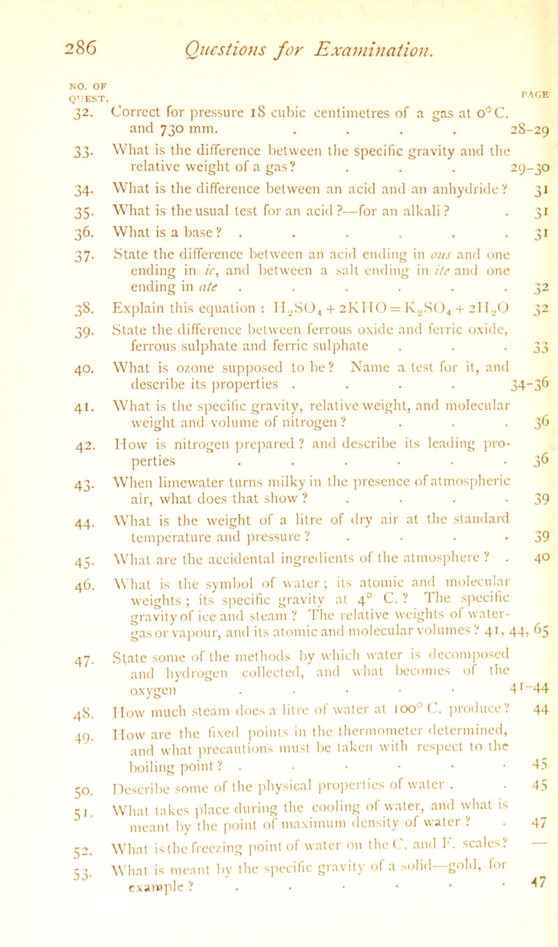 NO. OF Q'IEST. 32- 33- 34- 35- 36. 37- 38. 39- 40. 41. 42. 43- 44- 45- 46. 47- 48. 49- SO- S'- S2. S3- p,^aE Correct for pressure iS cubic centimetres of a gas at o'^C. and 730 mm. .... 28-29 What is the difference between the specific gravity and the relative weight of a gas? . . . 29-30 What is the difference between an acid and an anhydride? 31 What is the usual test for .an acid ?—for an alkali ? -3' What is a b.ase? . . . . . •3' St.ate the difference between an aci<l ending in ous and one ending in ic, and between a salt ending in He ami one ending in ate . . . . . .32 Explain this equation ; Il.^SO^-t-2KITO = K^.SO^-f 2lI.j(J 32 State the difference between ferrous oxide and ferric oxide, ferrous .sulphate and ferric sulphate . . -33 What is ozone supposed to be? Name a test for it, and describe its properties .... 34“3^ What is the specific gravity, relative weight, and molecular weight and volume of nitrogen ? . . -3*^ How is nitrogen jirepared ? and de.scribe its leading pro- perties . . . . . •3*5 When liniewater turns milky in the presence of atmospheric air, what does that show ? . . . -39 What is the weight of a litre of dry air at the standard temperature and pressure ? . . . -39 What are the accidental ingredients of the atmosphere ? . 40 What is the symbol of water; its atomic and nioleeul.ar weights ; its specific gravity at 4° C. ? The specific gravity of ice and steam ? The relative weights of water- gas or vapour, and its atomic and molecular volumes ? 41, 44, 65 State some of the methods by which water is decomposed and hydrogen collected, and what becomes of the oxygen . . . • • 4'”44 1 low much steam does a litre of water at 100° C. ]iroducc? 44 How are the fixed points in the thermometer determined, and what jirecautions niu-t be taken with respect to ihc boiling point ? . • • - • -45 nescribe some of the jiliysical pro]ierlics of water . . 4.S What takes iilace during the cooling of water, and what is meant by the point of niaximum density of water ? . 47 What is the free/ing point of water on thet . and 1'. scales. What is meant by the specific gravity of a .solid—gold, for cxani]ile ? . • • ■ • • -47