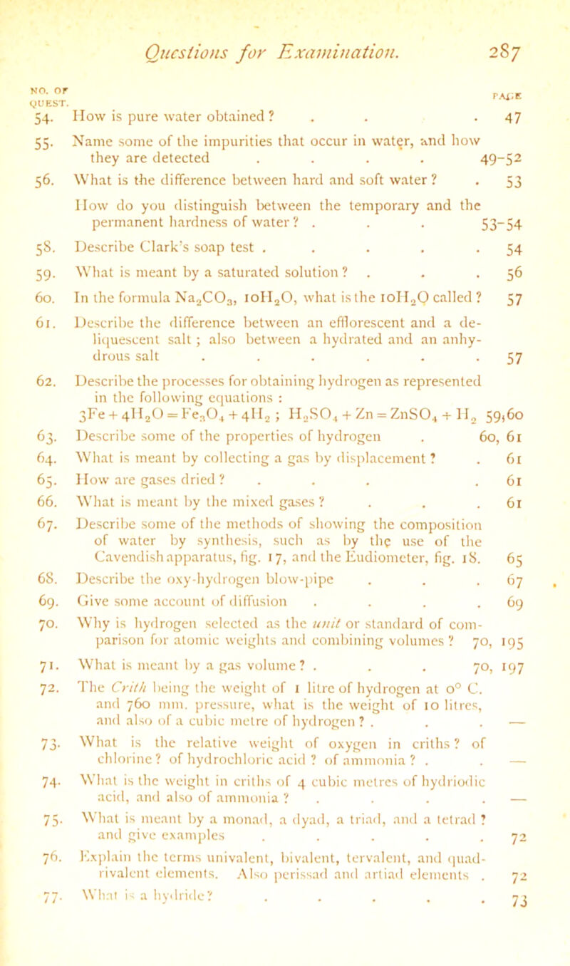 NO. or yUEST. 54- 55- 56. 5S. 59- 60. 61. 62. 64. 65. 66. 67. 68. 69. 70. 72. 73- 74- 75- 76. pax;e How is pure water obtained ? . . .47 Name some of the impurities that occur in water, and how they are detected .... 49~52 What is the difference between hard and soft water ? . 53 How do you distinguish between the temporary and the perm.anent hardness of water? . . . 53~54 Describe Clark’s soap test ..... What is meant by a saturated solution ? . In the formula Na^COs, loH^O, what is the loII^Q called ? Describe the difference between an efilorescent and a de- liquescent salt; also between a hydrated and an anhy- 54 56 57 drous salt 57 Describe the processes for obtaining hydrogen as represented in the following equations : 3Fe-t-4H2O = Fca04 4-4II2 ; H2SO4 + Zn = ZnS04-p H^ 59,60 Describe some of the properties of hydrogen . 60, 61 What is meant by collecting a ga.s by displacement ? . 61 How are ga,ses dried ? . . . .61 What is meant by the mixed gases ? . . .61 De.scribe some of the methods of showing the composition of water by synthesis, such as by the use of the Cavendish apparatus, fig. 17, and the Eudiometer, fig. 18. 65 Describe the oxy-hyilrogen blow-pipe . . .67 Give some account of diffusion . . . .69 Why is hydrogen selected as the ton'/ or standard of com- parison for atomic weights .and combining volumes? 70, 195 What is meant by a gas volume? . . . 70, 197 The being the weight of l litre of hydrogen at 0° C. and 760 mm. pressure, what is the weight of 10 litres, and alsi.) of a cubic metre of hydrogen ? . . . — What is the relative weight of oxygen in criths ? of chlorine? of hydrochloric acid ? of ammonia ? . . — What is the weight in critlis of 4 cubic metres of hydiiodic acid, .and also of ammonia ? . . . . — What is meant by a monad, a dyad, a triad, and a tetrad ? and give examples . . . . .72 Explain the terms univalent, bivalent, tervalent, and ipiad- rivalent elements. Also perissad and artiad elements . 72 Wli.at is a hydride? . . . . -73 77-
