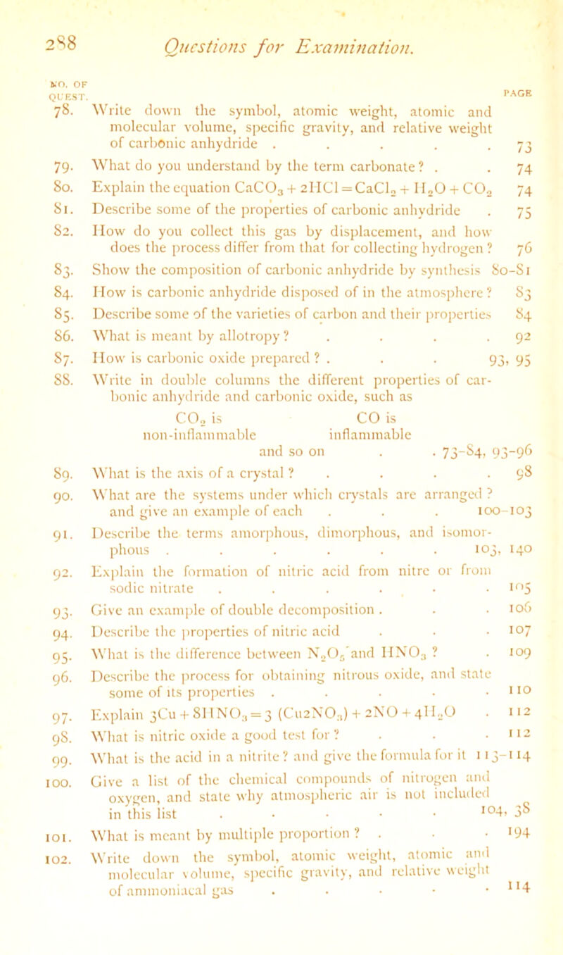 2S8 KO. OF QUEST. 78. 79- 50. 51. 52. 83- 84. 85- S6. 87. S8. S9. 90. 91- 92. 93- 94- 95- 96. 97- 9S. 99. 100. 101. 102. P.\GE Write clown the symbol, atomic weight, atomic and molecular volume, sjrecific gravity, and relative weight of carbonic anhydride . . . . -73 What do you understand by the term carbonate ? . -74 Explain the eciuation CaCOg + 2lICl = CaClo + HoO + C0„ 74 Describe some of the properties of carbonic anhydride . 75 flow do you collect this gas by displacement, and how does the process differ from that for collecting hydrogen ? 76 Show the composition of carbonic anhydride by synthesis So-Sl How is carbonic anhydride disposed of in the atmosphere ? S3 Describe some of the varieties of carbon and their properties S4 What is meant by allotropy ? . . . .92 How is carbonic oxide prepared? . . . 93, 95 Write in double columns the different properties of car- bonic anhydride and carbonic oxide, such as C0„ is CO is non-inflammable inflammable and so on . . 73-S4, 93-96 What is the axis of a crystal ? . . . -98 What are the .systems under which ciystals are arranged ? and give an example of each . . . 100-103 Describe the terms amorphous, dimorphous, and isomor- phous . . . . . . 103, 140 Exirlain the formation of nitric acid from nitre or from sodic nitrate . . . . . • *'*5 Give an example of double decomposition . . . 106 Describe the i>roperties of nitric acid . . .107 What is the difference between NoOj’and HNO3 ? . 109 Describe the jrrocess for obtaining nitrous oxide, and state some of Its pro])erties . . . . .110 Explain 3CU +811 NO;, = 3 (Cu2N0:,) 4-2X0-T4H.X) . 112 What is nitric oxide a gooil test for ? . .112 What is the acid in a nitrite ? and give the formula for it 113-114 Give a list of the chemical compounds of nitrogen and oxygen, and stale why atmospheric air is not included in this list . ■ • ■ • I04i 38 What is meant by multiple proportion ? . • >94 Write down the symbol, atomic weight, atomic and molecular volume, specific gravity, and relative weight of annnoniacal gas . . . • • 1>4