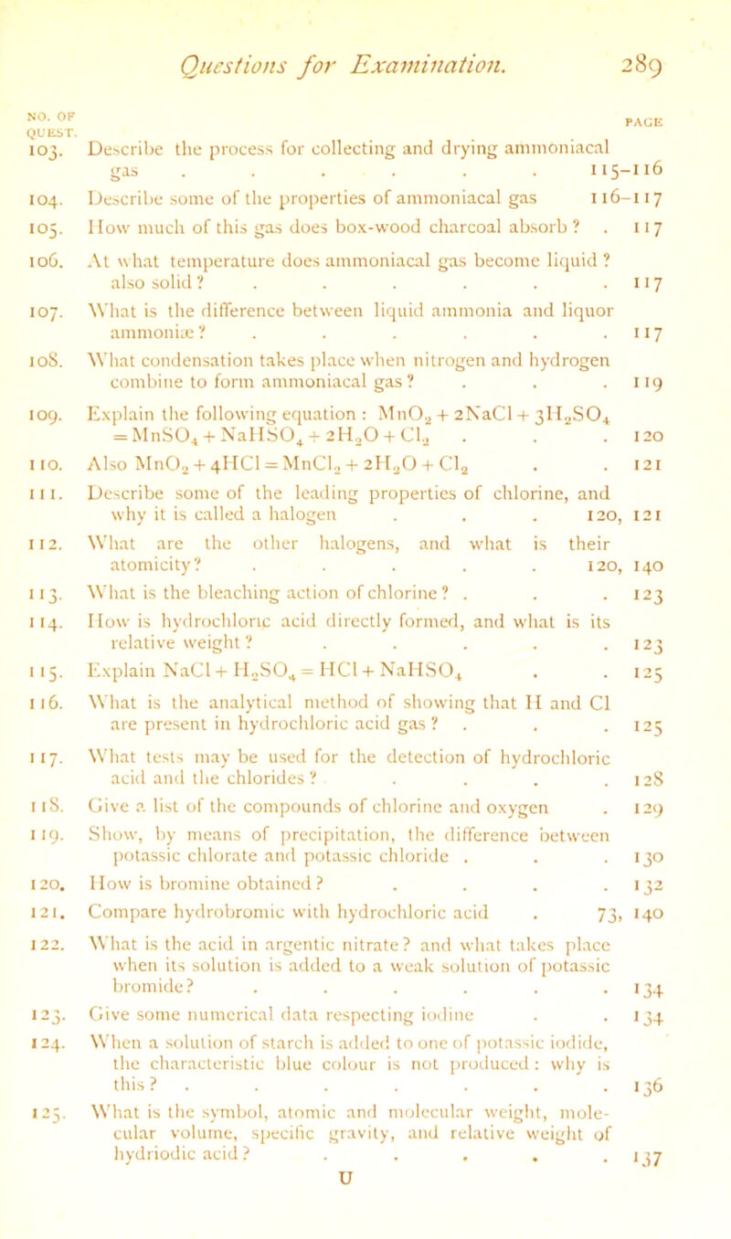 NO. OF QUEbT. 103. Describe the proces.s for collecting and drying ammoniacal gas ..... . 115-116 104. Describe some of the propertie.s of ammoniacal gas i i6-i 17 105. How much of this gas does bo.K-wood charcoal absorb ? . 117 106. At what temperature does ammoniacal gas become liquid ? also solid ? . . . . . • 117 107. What is the difference between liquid ammonia and liquor ammoniie ? . . . . . .117 loS. What condensation takes place wdien nitrogen and hydrogen combine to form ammoniacal gas ? . . . liq 109. E.xplain the following equation : MnO^ + 2NaCl + 3lI._jSOi = MnS04 + NallSO^-r 2H2O + Cl.j . . . 120 no. Also MnOii + 4HCI = MnClo + 2H2O + CI2 . . 121 111. Describe some of the leading properties of chlorine, and why it is called a halogen . . . 120, 121 112. What are the other halogens, and what is their atomicity? ..... 120, 140 113. What is the bleaching action of chlorine ? . . . 123 114. IIow is hydrochloric acid directly formed, and what is its relative w'eight ? . . . . • >23 115. E.xplain NaCl + IIoSO., = HCl + NallSO.j . . 125 116. What is the analytical method of showing that II and Cl are present in hydrochloric acid gas ? . . . 125 117. What tests may be used for the detection of hydrochloric acid and the chlorides ? . . . .128 118. Give a list of the compounds of chlorine and oxygen . 129 119. Show, by means of precipitation, the difference between potassic chlorate and potassic chloride . . .130 120. IIow is bromine obtained? . . . .132 121. Compare hydrobromic with hydrochloric acid . 73, 140 122. What is the acid in argentic nitrate? and what takes place when its solution is added to a weak solution of potassic bromide? . . . . . .134 123. Give some numerical data respecting iodine . .134 124. When a solution of starcli is ailded to one of potassic iodide, the characteristic blue colour is not produced: why is this? . . . . . . .136 125. What is the symbol, atomic and molecular weight, mole- cular volume, specific gravity, and relative weight of hydriodic acid ? . . . .1^7 U