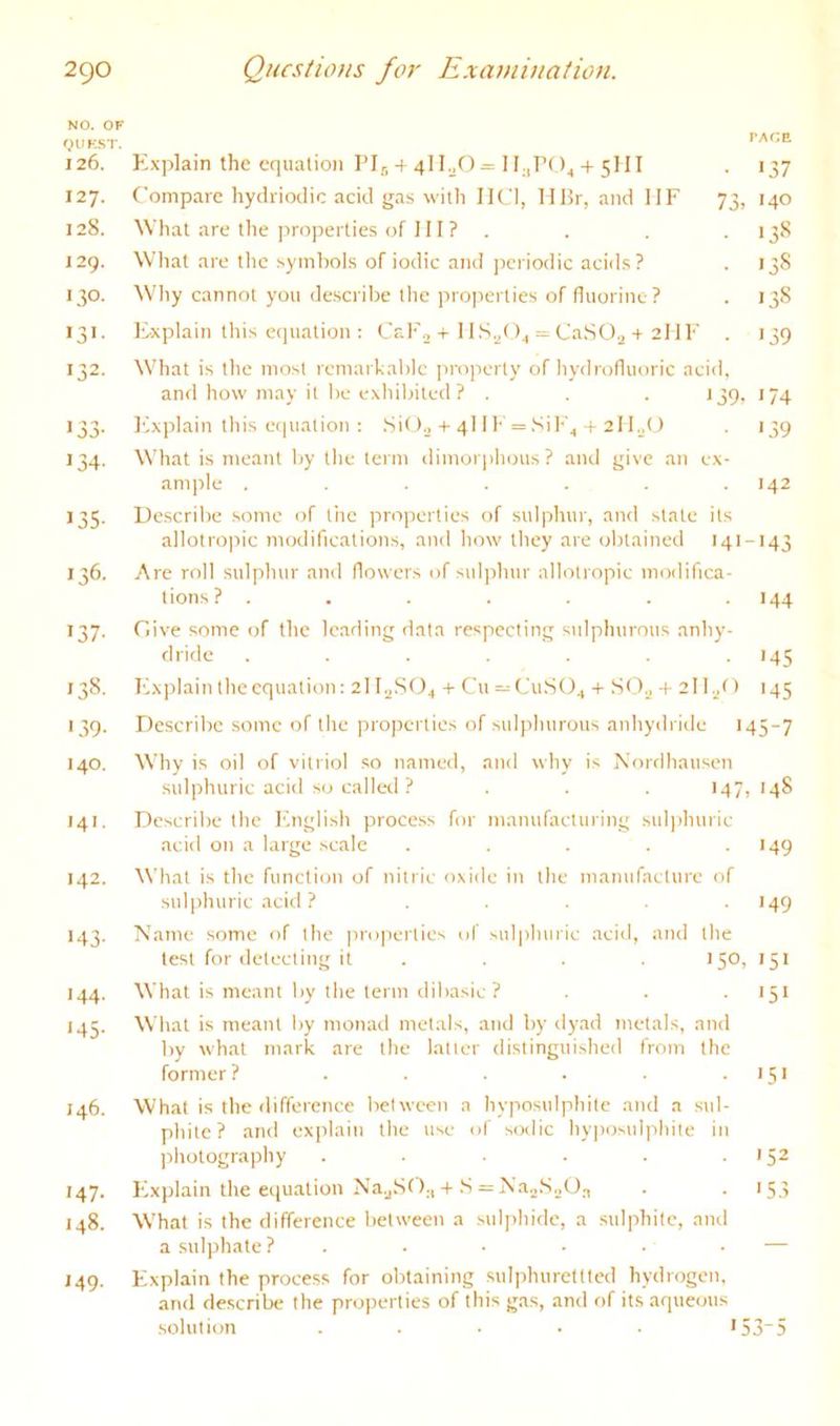 NO. OF QUK.ST. PACE 126. Explain the equation I’l^ + 4IEO = Ib,r04 + 5III *37 127. Compare hydriodie acid gas with IK'I, MBr, and IIP 73, 140 128. What are the properties of 111 ? . *35^ J29. What are the symbols of iodic and jreriodic acids? 00 130. Why cannot you describe the properties of fluorine? . •38 •3'- Explain this equation: CaPo + IlS.^O^ = Ca.SO.j + 2liP *39 132- What is the most remarkable property of hydrofluoric acid. and how may it be exhibited ? . *39. 174 '33- Ifxplain this equation : .Sit+ 4I IP = .Sip4 + 211.^0 '.59 134- What is meant by the term dimorphous? and give an 1 ex- ample ...... *42 135- Describe some of the properties of sulphur, and state its allotropic modifications, and how they are obtained 141 -*43 136. Are roll sulphur and flowers of sul])hur allotropic modifica- tions? ...... '44 137- Clive some of the leading data respecting sulphurous anhy- dride ...... '45 138. Pbxplain the equation: 211^8(94 + Cu = CuS04 + SO^ + 21 1./) *45 '39- Describe some of the projrerties of sulphurous anhydride l 45-7 140. Why is oil of vitriol so named, and why is Nordhausen sulphuric acid so calleil ? . . . 147,148 141. Describe the I'lnnlish process for manufacturing sul])huric acid on a large scale . . . . .149 142. What is the function of nitric oxide in the manufacture of sul|)huric acirl ? ..... 149 143. Name some of the properties of sulphuric acid, and the test for detecting it .... 150, 151 144. What is meant by the term dibasic? . . . 151 145. What is meant by monad metals, and by dyad metals, and by what mark are the latter distinguished from the former ? . . . . . • * 5' 146. What is the difference between a hyposulphite and a sid- phite? and explain the use of s(xlic hyjiosulphite in photography . . . . . .152 147. Explain the equation N'ajSO;,+S = N'a.jS.jO,T . • >5.5 148. What is the difference between a .sulphide, a sulphite, and a sulphate ? . . • • • ■ ■— 149. Explain the process for obtaining sulphuretttcd hydrogen. and describe the properties of this gas, and of its aqueous solution ..... >53“5