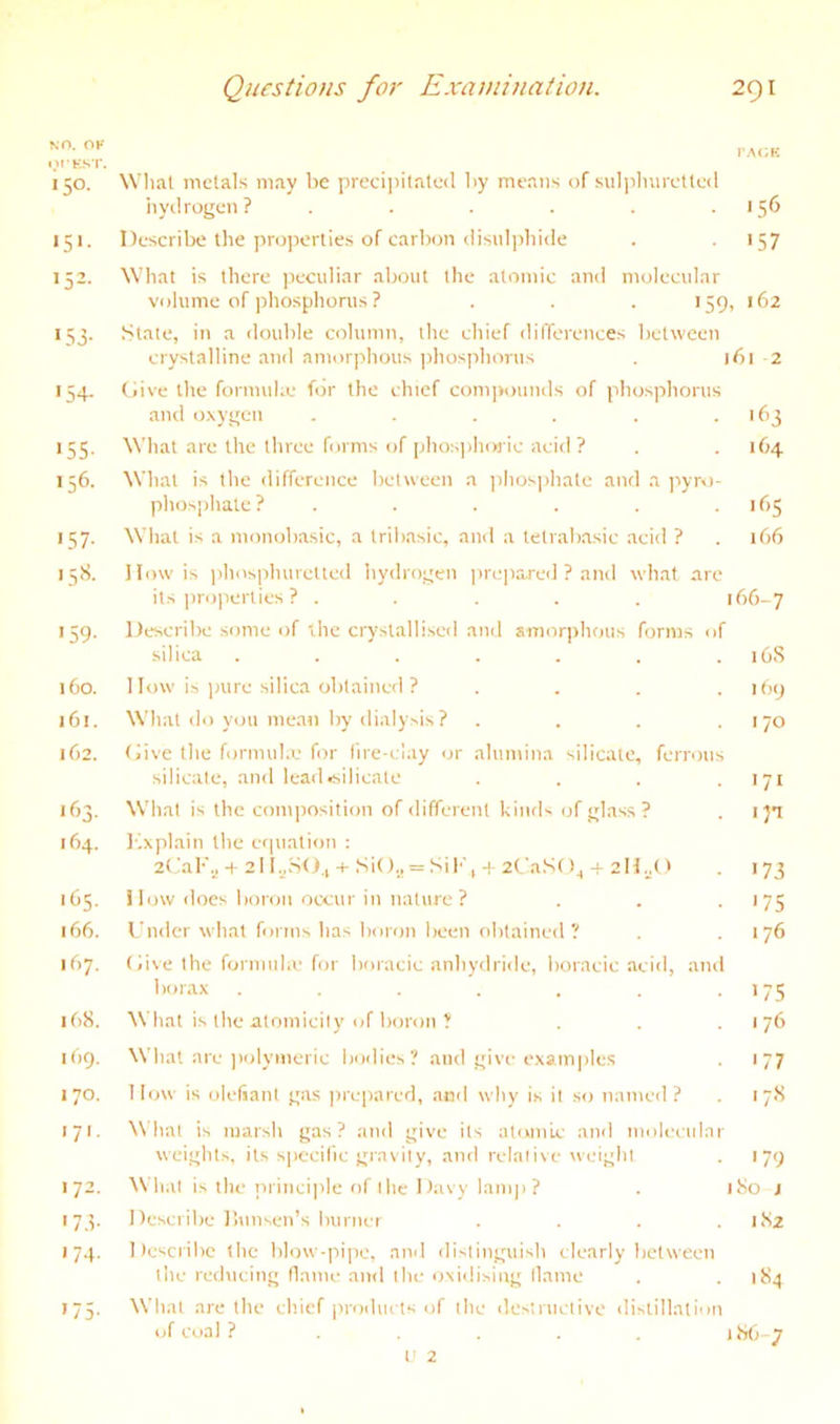 l>I'E,ST. 150. Wlial metals may be preciiiitnted by means of suliihurctted hydrogen? . . . . . .156 151. Describe the properties of carbon rlisulpbide . >57 152- 153- •54- «55- 156. '57- 15S. '59- 160. 161. 162. 163. 164. '(is- 166. 167. 168. I (19. 170. 171. 172. '73- 174. '75- What is there peculiar about the atomic and molecular volume of jdiospliorus ? . . . 159, 162 Slate, in a double column, the chief differences between crystalline and amorphous phosphorus . 161 2 (live the formuhe for the chief com]»ounds of phosphorus and cixygen . . . . . .163 What are the three forms of phosphiM'ic acifl ? . . 164 What is the difference between a ]ihosi>hate and a ]iyro- phosphale? . . . . . .165 What is a monobasic, a Iribasic, and a lelrabasic acid ? . ib6 I low is phosphuretled hydrogen prepared ? and what are its ]iro]ierties ? ..... 166-7 Describe some of ihe crystallised and anioriihous forms of silica . . . . . . . iGS 1 low is inire silica obtained ? .... 169 What do you mean by dialysis ? . . . .170 Give the formul.e for fire-clay or alumina silicate, ferrous silicate, and lead*ilicale .... 171 What is the composition of different kinds of glass? . I'J’i lixplain the erpialion : 2(iaF.j + 2I l„.SO,, SiO., = SiF, -I 2CaS()^ + 211.^0 . 173 1 low does boron occur in nature ? . . • '75 Under what forms has boron been obtained? .176 Give the formula' for boracic anhydride, boracic acid, and borax . . . . . . .175 What is the atomicity of boron ? . . .176 What are jiolymeric bodies? and give examples 177 Ilow is olefiant gas ]ne|)ared, and why is it so named ? . 17S What is marsh gas? and give its atomic and molecular weights, its specific gravity, and relalive weight . 179 \\ hat is the inincijile of the Davy lamp? . 180 j Describe llunsen’s burner .... 182 Describe (he blow-pipe, aiul distinguish clearly between the reducing flame and Ihe oxidising tlame . .184 What are the chief products of the destructive distillation of coal ? ..... 186-7 t' 2