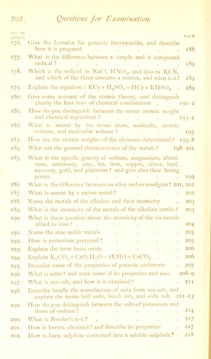 x^>. or ylKM'. I’ACI 176. (live tile foniuiUc for potassic feirocyanidc, and describe how it is prepared . . . . .188 177. Wliat is the difference between a simple and a compound radical ? . . . . . .189 778. Which is the radical in NaCl, UNO;,, and also in KCN, and which of the three contains a nitrion, ami what is it? 189 179. Explain the equation : KCy + I= 1 ICy + KHSO^ . 189 180. Give some account of the atomic theory, and distinguish clearly the four laws of chemical combination . 191- 2 181. How do you distinguish between the terms atomic weight ami chemical eipiivalent ? . . . 193-4 182. What is meant by the terms atom, molecule, atomic volume, and molecular volume ? . . .195 1S3. How are the atomic weights of the elements determined? 195-8 184. What are the general characteristics of the metals? 198-201 185. What is the specific gravity of sodium, magnesium, alumi- num, antimony, zinc, tin, iron, copper, silver, lead, mercury, gold, ami platinum ? and give also their fusing points ...... 199 rS6. What is the difference between an alloy and an amalgam? 201, 202 187. Wliat is meant by a native metal ? . . , 202 188. Name the metals of the alkalies and their atomicity . 203 189. What is the atomicity of the metals of the alkaline earths? 203 190. What is there peculiar about the atomicity of the six metals allied to iron? ...... 204 191. Name the nine noble metals , , , . 205 192. How is potassium ]ircpared ? , , , , 205 193. Explain the term basic oxide . , . . 206 194. lfx]>lain K.jCO^,-(-Cat', HnO = 2K HO + CaCO^ , 206 195. Describe some of the properties of potassic carbonate . 207 196. What is nitre? and state some of its pro]ierties and u>es 20S-9 197. What is sea-salt, and how is it obtained? . .211 198. Descrilie briefly the manufacture of soda from sea-salt, and explain the terms ball soda, black ash, and soda ash 211-13 199. How do you distinguish between the salts of ]-iotassium and those of sodium ? , . , . . 214 200. 3Vhat is Ncssler’s test ? - . . . -217 201. How is baryta obtained ? and describe its jiroperties . 217 202. How is baric sulphate converted into a soluble sulphide? , 21S