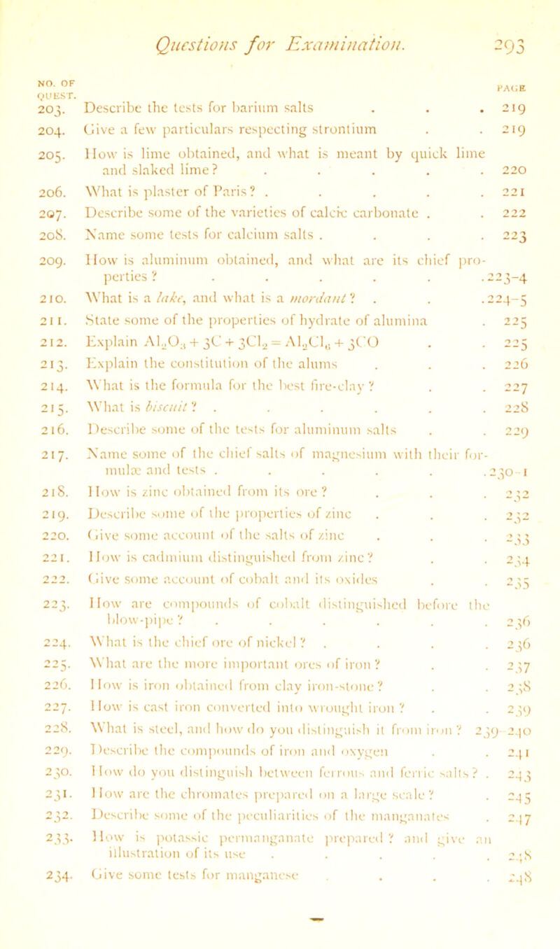 NO. OF VLHisr. 203. 204. 205. 206. 207. 20S. Describe the tests for barium salts Give a few particulars respecting strontium How is lime obtained, and what is meant by quick lime and slaked lime? .... What is plaster of Paris? .... Describe some of the varieties of calcic carbonate . Name some tests for calcium salts . 2og. How is ahimimim obtained, and what are its chief ])ro perties ? ..... What is a lutr, and what is a mordaul'! State some of the properties of hydrate of alumina Explain + 3G + 3C1.2 = AEGl,; + 3GO Explain the constituti(;n of the alums What is the formula for the best fire-elav ? Wliat is tiisaiil ? . Describe some of tlie tests for aluminum salts Xamc some of the cliief salts of magnesium with their foi inulas and tests ..... How is zinc obtained from its ore? Describe .some of die ])roperties of zinc (>ive .some account of the salts of zinc I low is cadmium distinguished from zinc? Give .some account of cobalt and its oxides How are compounds of cobalt distinguished before th blow-])ipe ? . What is the chief ore of niekel ? . What are the more important ores of iron ? How is iron oblaineil from clay iron-stone? How is cast iron converted into wrought iron ? What is steel, and how do you distinguish it from iron ? 2 Describe the compounds of iron and oxv.gen How do you distinguish between fcirous and fei'ric salts? How arc the chromates prepared on a large scale? Describe some of the peculiarities of the manganates How is potassic permanganate jircpared ? and give : illustration of its use .... Give some tests for manganese 210. 211. 212. 213- 214. 2^5- 216. 217. 218. 219. 220. 221 222. 22 vl- 224. 225. 220. 227. 22S. 229. 230. 23>- 2 ^2. 233- 234- page 219 219 220 221 222 223 223- 4 224- 5 226 227 228 1301 2^2 2.U -.;.s 236 237 2.19 9 2.(0 241 2-13 2-15 2-17 2.;S .'4h