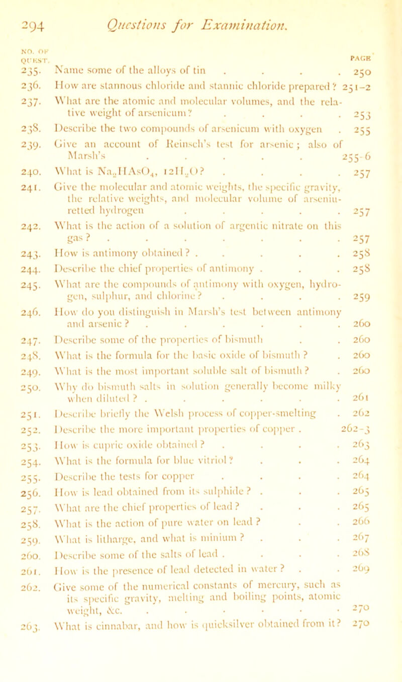 NO. OK QIKST PACE 235. Name some of the alloys of tin . . . . 250 236. How are stannous chloride and stannic chloride prepared ? 251-2 237. ^^'hat are the atomic and molecular volumes, and the rela- tive weij^ht of ai’senicum? .... 253 23S. Describe the two compounds of arsenicum with o.vygen . 255 239. Give an account of Keinsch’s test for arsenic; also of Marsh’s ..... ^55'6 240. What is Na.jll.'\sO^, I2ll.^(t? .... 257 241. Give the molecular and atomic weights, the specific gravity, the relative weights, and molecular volume of arseniu- retted hydrogen . . . . --57 242. What is the action of a solution of argentic nitrate on this gas ? . . . . ‘ . . . 257 243. I low is antimony obtained ? . . . . . 258 244. Describe the chief properties of antimony . . . 25S 245. What arc the com|ionnds of antimony with oxygen, hydro- gen, sulphur, and chlorine ? .... 259 246. How do you distinguish in Marsh’s test between antimony and arsenic ? . . . . . . 260 247. Describe .some of the in opcrtics of bismuth . . 260 24S. What is the formula for the basic oxide of bismuth ? . 260 249. What is the most important .soluble salt of bismuth ? . 260 250. Whv do bismuth salts in solution generally become milky when diluted ? . . . . . . 261 251. Describe brielly the Welsh |)ioce.ss of copper-smelting . 262 252. Describe the more important jiroiierties of copper . 2C2-3 253. 1 low is cupric oxide obtained ? .... 263 254. \\'hat is the formula for blue vitriol ? . . . 264 255. Describe the tests for copper .... 264 256. 1 low is lead obtained from its sulphide ? . . . 265 257. What are the chief properties of lead ? . . . 265 258. What is the action of pure water on lead ? . . 26b 259. What is litharge, and what is minium ? . . . 267 2bo. Describe some of the salts of le.ad .... 2(>.S 201. 1 low is the pre.sence of le.ad detected in water ? . . 2O9 262. Give some of the numerical constants of mcrciny, such .as its specific gravity, melting and boiling points, atomic weight, tVc. ...••• -7'^ 263. What is cinn.abar, and how is i|uicksilver obtained from it? z’jo