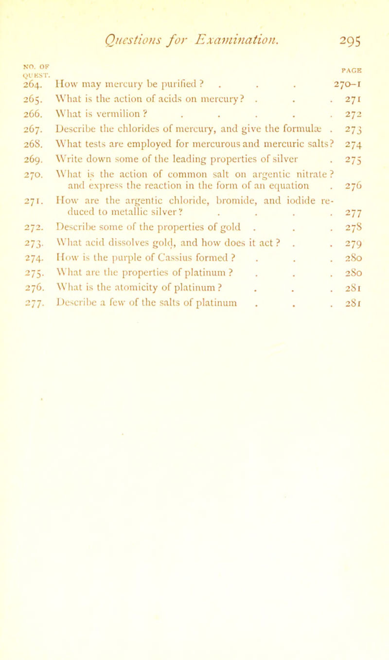 NO. OF (^0 KST. 264. How may mercury be purified ? . . . : 265. What is the action of acids on mercury ? . 266. What is vermilion 267. Describe the chlorides of mercury, and give the formula; . 26S. What tests are employal for mercurous and mercuric salts? 269. Write down some of the leading properties of silver 270. What is the action of common salt on argentic nitrate ? and express the reaction in the form of an equation 271. How are the argentic chloride, bromide, and iodide re- duced to metallic silver ? . . . . 272. Describe some of the properties of gold . 273. What acid dissolves golel, and how does it act ? . 274. How is the purple of Cassius formed ? 275. What are the properties of platinum ? . 276. What is the atomicity of platinum ? 277. Describe a few of the .salts of platinum FACE 70-1 271 272 273 274 275 276 277 278 279 2 So 2 So 2S1 281