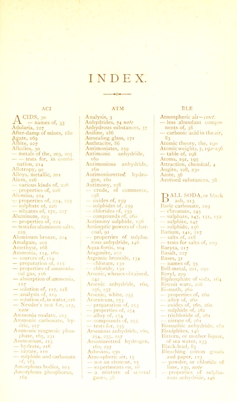 INDEX. ACI AIM Acids, 30 — names of, 33 Adularia, 227 After-damp of mines, 180 Aeate, 169 Alt)ite, 227 Alkalies, 30 — metals of the, 203, 205 tests for, in combi- nation, 214 Allotropy, 92 Alloys, metallic, 201 Alum, 226 — various kinds of, 226 properties of, 226 Alumina, 224 *r- properties of, 224, 225 — sulphate of, 22b — silicates of, 171, 227 Aluminum, 223 — properties of, 224 — tesisforaluminuni sallv. 229 Aluminum bronze, 224 Amalgam, 202 Amethyst, 168 Ammonia, 114, ibo — sources of, IJ4 — ])rcparation of, 115 — properties of animonia- cal as, 116 — absorption of ammonia, 117 — solution of, 117, 118 — analysis of, 119 — sf)lution of, in water, Jib — Ncssler’s test f<»r, 217, votf Ammonia oxalate, 223 Ammonic carbonate, liy- dric, 217 Ammnnic magnesic phos- phate. 165, 231 Amnnmium, 215 — hydrate, 216 — nilraic, 110 — suli)bidc and carbonate “f. >£5 Amorphous bodies, 103 Amor])hous phosphorus, 162 Analysis, 3 j Anhydrides, 74 note \ Anhydrous substance.^, 57 I Aniline, 186 ! Annealing glass, 171 Anthracite, 86 Antimoniates, 259 Antimonic anhydride, 160 Antimonioiis anhydride, 160 ] Antimoniuretted hydro- gen, 160 j Antimony, 258 I — crude, of commerce. ' 258 — oxides of, 2^9 -- sulphides of, 259 ‘ - chlorides of, 259 compounds of, 260 j Antimony sulphide. 156 1 .Antiseptic powers of < har- coal, 91 — properiics of suIjjIui- rous anhydride, 14O .•\c|ua-fortis, 104 -Ar.agonitc, 222 .Argentic bromide, 134 • hlorate, 130 chloride, 130 Arsenic, whence obtained, | 242 Arsenic anhyrlridc, lOo, 256,257 Arsenic, white, 255 Arsenicum, 253 prcjmralion of, 253 — properties of, 254 — alloy of, 254 — ccjmjvmmls of, 253 — tests fur, 255 Arsenious anhydride, ifio, 254./-J55. 257 Arseniuretieii hydrogen, 160, 257 Asbestos, 230 Atmospheric air, 15 — n<it an element, 15 — expcrlnicnis on, 16 — a mixture of several gases, 3$ TILE Atmospheric vivc^cofit. — less abundant compo- nents of, 38 — carbonic acid in the air, . Atomic theory, the, 190 Atomic weights, 7, 192-196 — table of, 198 Atoms, 191, 195 Attraction, chemical, 4 Augite, 228, 230 Azole, 36 Azolised substances, 38 Ball soda,or black ash, 213 Ilaric carbonate, 219 — chromate, 245 — sulphate, 147, 151, 152 sulphite, 147 — sulphide, 156 Ikirium, 141, 217 — .salts of, 218 — tests for salts of, 219 Baryta, 217 Ba.sali, 227 Bases, 31 — names of, 33 Bell-metal, 201, 250 l>eryl, 229 Biphosphalc of soda, if 4 B»iscuii ware, 228 Ihsinuih, 260 — properties of, 2O0 -- alloy of, 260 — oxides of, 160, 260 - sulphide of, 261 — trichloride of, 261 — nitrate of, 261 Bismuthic anhydride, 160 Bisulphites, 146 Bittern, or mother licpior, of sea water, 133 Black-lead, 85 Bleaching cotton goods and paper, 123 — powder, or chloriilc of lime, 130, note I - properties of sulplm- • rolls anhydride, 146