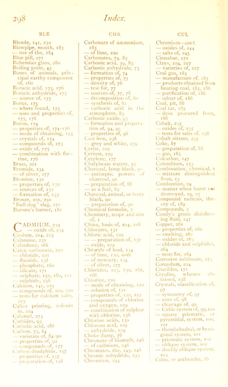 KLE KIcnde, 141, 232 Hlowpipe, mouth, 183 — use of the, 184 l»lue pin, 271 I^iohcmiaii glass, 280 Boiling point, 45 Bones of animals, prin- cipal earthy component of, 160 Rt^racic acid, 175, 176 J’oracic anhydride, 175 — source of, 175 Borax, 175 — where found, 175 — uses and properties of, ^75. 176 Boron, 174 — properties of, 174-176 — mode of obtaining, 174 — crystals of, 174 — compounds of, 175 — oxide of, 175 — combination with fluo- rine, 176 Brass, 201 Bromide, 134 — of silver, 277 Bromine, 132 — properties of, 132 — sources of, 132 — formation of, 133 Bronze. 201, 250 * lUilUdog ’ slag, 171 Bunsen’s burner, 182 CADMIUM, 234 — oxide of, 234 C;esium, 214, 215 Calamine, 232 Calccdony, 168 Calcic carbonate, 222 — cliloridc, 22t — fluoride, 138 — phosphate, 160 — silicate, 171 — sulphate, 152, 160, 221 — sul))hidc, 156 Calcium, 141, 210 — compounds of, 21Q. 220 — tests for calcium salts, 223 Calico printing, cidimrs in, 224 Calomel, 273 Carl>ides, 93 (,‘arbollc acid, 186 Carbon, 73, S4 — varieties of, 84-90 — properties of, 92 — ciunpountls of, 177 C’arlMiii disuljiliidc, 157 properties tif, 157 prcparalion of, 1 38 CHR Carbonate of ammonium, 185 ^ — of lime, 220 Carbonates, 74, 83 Carbonic acid, 39, 83 Carbonic anhydride, 73 — formation of, 74 — properties of, 75 — density of, 76 — test for, 77 — sources of, 77, 78 — decomposition of. So — synthesis of, 81 — carbonic acid in the atmosphere, 83 Carbonic oxide, 93 — formation and prepara- tion of, ^4, 95 — properties of, 96 Cast iron, 238 — grey and while, 239 Ccrilc, 229 Cerium, 229 Cctylene, 177 Chalybeate waters, 55 Charcoal, lamp-black, o-- — antiseptic powerN of charcoal, 91 — preparation of, 88 — as a fuel, 89 Charcoal, animal, or ivory bl.ack, 90 — preparation of, 90 Chemical formuke, 7 Chemistry, scope and aim of, I China, b.asis of, 224, 228 Chlorates, 131 Chloric acid, 129 preparation of, 131 — oxide, I2Q Chloride of lead, 134 — of lime, 130, note — of mercury, 134 — of silver, 277 CMilorides, 123, 130, 167, 168 Chlorine, 120 — mode of obtaining, 120 — solution of, !2i — properties of, 122, 123 — compounds of chlorine and oxygen, 129 — combination of sulphur with chlorine, 158 Cliiorinc acids, 130 Chlorous acid, 129 — anhydride, 129 Choke damp, ^8 Chromate of hismulh, 246 — of cadmium, 246 Chromates, the, 245, 24^ Chromic anhydride, 233 Chromium. 244 CUL Chromium— — oxides of, 244 — salts of, 245 Cinnabar, 272 Clays, 224, 227 — varieties of, 227 Coal gas, 185 — manufacture of, 185 — products obtained from healing coal, 1S5, 186 — purification of, 186 — odour of, 186 Coal, pit, 86 Coal tar, 185 — dyes procured from, 186 Cobalt, 235 — oxides of, 235 — tests for salts of. 236 Cobalt nitrate, 235 Coke, 87 — preparation of, S3 — gas, 185 Colcalhar, 147 Coluinbium, 253 Combination, chemical, i — mixture distinguished from, 13 Combustion, 24 — matter when burnt nn»t destroyed, 24, 25 Compound radicals, the- ory' of, 189 Compounds, 3 Condy’s green disinfcLt- ing fluid, 247 Copper, 261 — properties of, 262 — smelting, 26-* — oxides of, 263 — chloride and sui)>hide<, 264 — tests for, 264 Corrosive sublimate, 273 I Corundum, 224 Crucibles, 171 Crj'olite, whence ob- tained, 138 Crystals, cfassillcation of, — symmetry of, 97 — axes of, 9S — cleavage of, 99 — Cubic system of, 99,100 — square prismatic, or pyramidal, system, 100, lOX — rhombohcdral, or heva- gonal system, xoi — prismatic system, m2 — oblique system, 102 — doubly oblique system. Culm, nr anthracite, 86