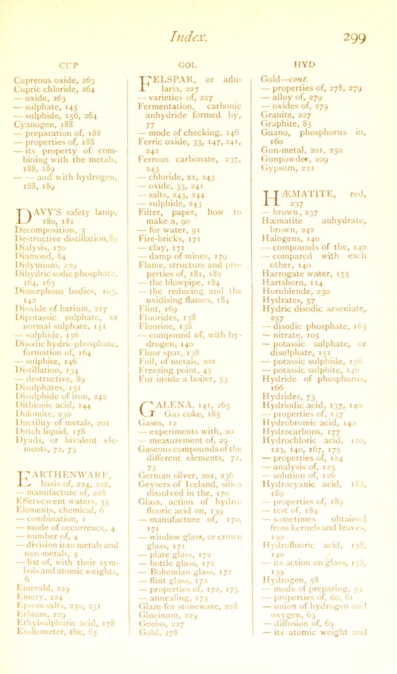Ct'P Cupreous oxide, 263 Cupric chloride, 264 — oxide, 263 — sulphate, 145 — sulphide, 156, 264 Cyanogen, 188 — preparation of, 188 — properties of, 188 — us property of com- bining with the metaU, i38, 189 — --- and with hydrogen, iSS, 189 DAW’S safety lamp, i8o, 181 Decomposition, 3 Destructive distillation,Sy Dialysis, 170 I )iamond, 84 Didymium, 229 I )ihydric sodic phosphat«;, 1O4, 165 Dimorphous bodies, 103, Di'ixidc of barium, 217 Dipt»lassic sulphate, or normal sulphate, 151 — sulphide, 156 Distjdic hydrit: phosphate, formation of, 264 — sulphite, 146 Distillation, 134 — tlcsiruclive, 89 Disidphates, 251 Disulphide of iron, 242 I hlhionic acid, 144 l)olomite, 230 Ductility of metals, 201 Dutch liquid, 178 l)yads, or bivalent ele- ments, 72, 73 t;arthknwark, J ^ basis of, 224, 228, — manufacture of, 228 Kficrvcscent waters, 55 Klemcnts, chemical, 6 — combination, i — mode of occurrence, 4 — number of, 4 — division into metals and non-metals, 5 — list of, with their sym- bols and atomic weights, 6 Kmcrrdd, 229 Kmcry, 224 Kpsom salts, 230, 232 I'.rljiuin, 229 I'-thylsulphuric acid, 178 Kudiometer, the, 65 c;oL I:j'ELSPAK, or adii- laria, 227 — varieties of, 227 Fermentation, carbonic anhydride formed by, 77 — mode of checking, 146 Ferric oxide, 33, 147, 241, 242 Ferrous carbonate, 237, 243 . — chloride, 21, 243 — oxide, 33, 241 — salts, 243, 244 — sulphide, 243 Filter, paper, how to make a, 90 — for water, 91 Fire-bricks, 171 — clay, 171 — damp of mines, 179 Flame, structure and pro- perties of, 181, 182 — the blowpipe, 184 “ the reducing ami the oxidising flames, 184 Flint, 169 Fluorides, 13S Fluorine, 138 — compound of, with hy- drogen, 140 Fluorspar, 138 Foil, of metals, 201 Freezing point, 45 Fur inside a boiler, 53 ' Al.KNA, 141, 265 J Gas coke, 185 Gases, 12 — experiments with, 20 — measurement of, 29 Gaseous compounds of the different elements, 72, — 73 German silver, 201, 236 Geysers of Iceland, sili«a dissolved in the, 170 Glass, action of hydro- fluoric acid on, T39 — manufacture of, 170, 171 — window glass, or crown glass, 171 — plate glass, 172 — bottle glass, 172 — Hc»hemian glas>, T72 — flint glass, 172 — properties of, 172, 173 — annealing, 173 Glaze for stoneware, 22S Glucinum, 229 Gneiss, 227 Gold, 278 HYD Gold—cont. — properties of, 27S, 279 — alloy of, 279 — oxides of, 279 Clranitc, 227 Graphite, 85 Guano, phosphorus in, 160 Gun-metal, 201, 250 Gunpowder, 209 (iy])sum, 221 HriCMATlTE, red, 237 — brown, 237 Ha;matite aubydralc, brown, 242 Halogens, 140 — compounds of the, 140 compared with each other, 140 Harrogate water, 155 Hartshorn, 114 Hornblende, 230 Hydrates, 57 Hydric disodic arseniate, 257 — disodic phosphate, 165 — nitrate, 105 — polassic sulphate, or disulphatc, 151 — potassic sulphide, 156 — potassic sulphite, 14O Hydride of phosphorus, 166 Hydrides, 73 Hydriodic acid, 137, 140 — properties of, 137 Hydrobromic acid, 140 Hydrocarbons, 177 Hydrochloric acid, 120, 123, 140, 167, 175 — properties of, 124 — analysis of, 125 — solution of, 126 Hydrocyanic acid, iS3, 189 — properties of, 189 — test of, 189 — sometimes ohtaimd from kernels and Icaw'., 190 I! ydrofliioric aciil, 138, 140 — its action on glass, 1 ;S, 139 Hydrogen, 58 — mode of jircparing, 5 > — projicnics of, 60, 61 — union of hy'drogen an ! oxygen, 63 — diflusion of, 69 — its atomic weight and