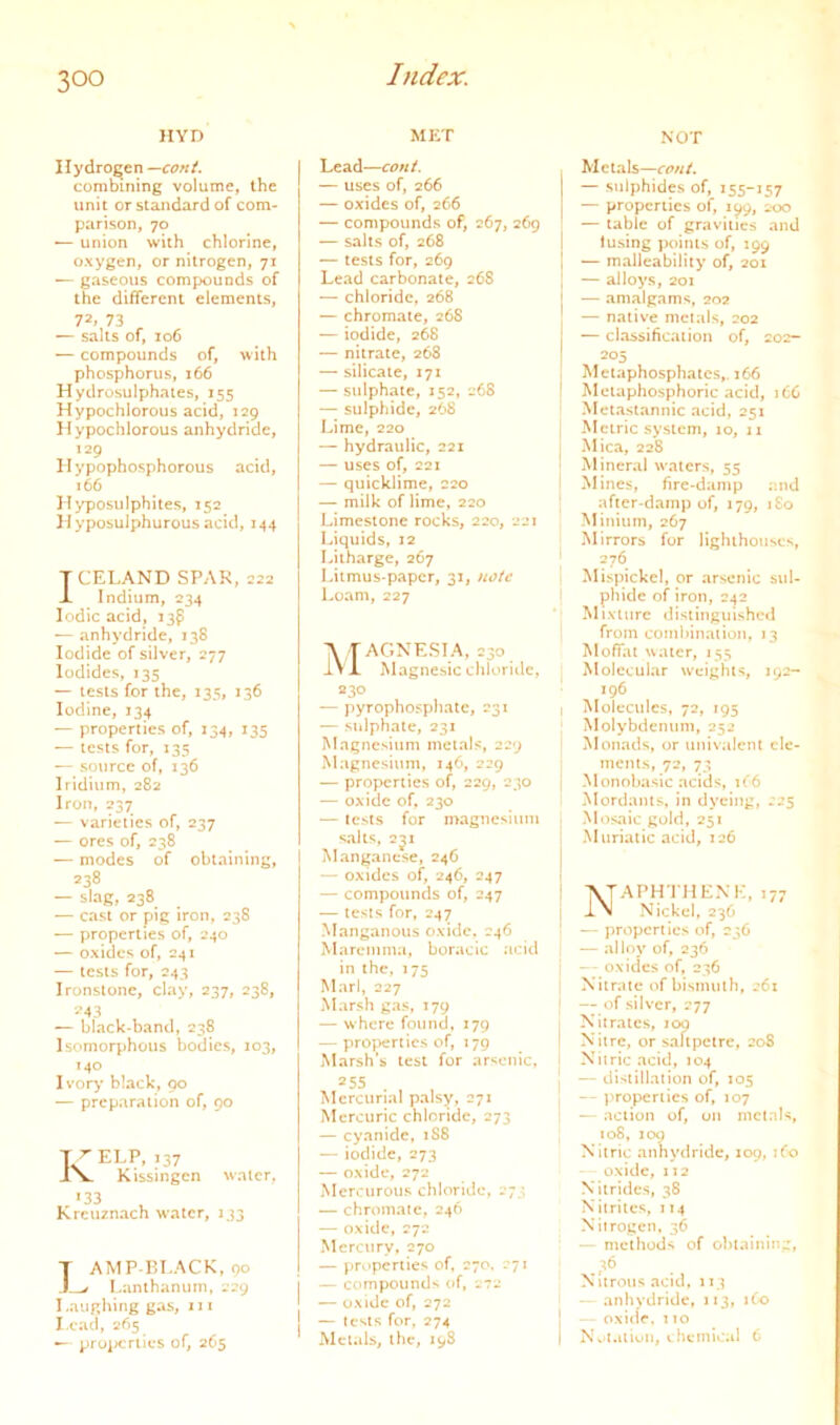 HYD Hydrogen —coni. corabming volume, the unit or standard of com- parison, 70 *— union with chlorine, oxygen, or nitrogen, 71 — gaseous compounds of the different elements, 72, 73 — salts of, 106 — compounds of, with phosphorus, 166 Hydrosulphaies, 155 Hypochlorous acid, 129 Hypochlorous anhydride, 129 Hypophosphorous acid, 166 Hyposulphites, 152 Hyposulphurous acid, 144 TCELAND SPAR, 222 J. Indium, 234 Iodic acid, 13^ — anhydride, 138 Iodide of silver, 277 Iodides, 135 — tests for the, 135, 136 Iodine, 134 — properties of, 134, 135 — tests for, 135 — source of, 136 Iridium, 282 Iron, 237 — varieties of, 237 — ores of, 238 — modes of obtaining, 238 — slag, 238 — cast or pig iron, 238 — properties of, 240 — oxides of, 241 — tests for, 243 Ironstone, clay, 237, 238, ?43 — black-band, 238 Isomorphous bodies, 103, 140 Ivory’ black, 90 — preparation of, 90 7 ^ ELP, 137 JN. Kissingcn water, 133 Kreuznach water, 133 T AMP-BLACK, 90 ) ^ l.anlhanum, 229 Laughing gas, 111 I.cad, 265 — proixrriics of, 265 MET Lead—coni. — uses of, 266 — oxides of, 266 — compounds of, 267, 269 — salts of, 268 — tests for, 269 Lead carbonate, 268 — chloride, 268 — chromate, 268 — iodide, 268 — nitrate, 268 — silicate, 171 — sulphate, 152, 268 — sulphide, 268 Lime, 220 — hydraulic, 221 — uses of, 221 — quicklime, 220 — milk of lime, 220 Limestone rocks, 220, 221 Liquids, 12 Litharge, 267 Litmus-paper, 31, note Loam, 227 Magnesia, 230 Magnesic cliloridc, 230 — jiyrophospliate, 231 — sidphate, 231 Magnesium metals, 229 Magnesium, 146, 229 — properties of, 229, 230 — oxide of, 230 — tests for magnesium salts, 2J1 Manganese, 246 — oxides of, 246, 247 — compounds of, 247 — tests for, 247 Manganous oxide. 246 Maremma, boracic acid in the, 175 Marl, 227 Marsh gas, 179 — where found, 179 ~ pro^ieriics of, 179 Marsh’s test for arsenic, 255 Mercurial palsy, 271 Mercuric chloride, 273 — cyanide, 1S8 — iodide, 273 — oxide, 272 Mercurous chloride, 273 — chromate, 246 — oxide, 272 Mercury, 270 — pr^.iperties of. 270, 271 — compound> of, 272 — oxide of, 272 — tests for, 274 Metals, the, 19S NOT Metals—coni. — sulphides of, 155-157 — properties of, 199, 200 — table of gravities and fusing j)oinls of, 199 — malleability of, 201 — alloys, 201 — amalgams, 202 — native metals, 202 — classification of, 202- 205 Metaphosphaics,. 166 Melaphosphoric acid, 16C Metastannic acid, 251 Metric system, 10, 11 Mica, 228 Mineral waters, 55 Mines, fire-damp :'.nd after-damp of, 179, i£o Minium, 267 Mirrors for Hgluhouscs, 276 Mispickcl, or arsenic sul- I phide of iron, 242 Mixture distinguished from comhinaiion, 13 Moffat water, 155 Molecular w’eighis, 192- 196 I Molecules, 72, 195 Molybdenum, 252 ’ Monads, or univalent clc- mcnis, 72, 73 j Monobasic .acids, it'6 Mordants, in dyeing, 225 Mosaic gold, 251 Muriatic acid, 126 NAPH'JHENK, 177 Nickel, 236 — properties of, 236 — alloy of, 236 — oxides of, 236 Nitrate of bismuth, 261 — of silver, 277 , Nitrates, loq I Nitre, or saltpetre, 208 1 Niiric acid, 104 1 —distillation of, 105 — properties of, 107 I — action of, on metals, 108, 100 Nitric anhydride, 109, ifo oxide, 112 Nitrides, 38 Nitrites, 114 Nitrogen, 36 — methods of obtaining, . 3^ Nitrous acid, 113 • —anhydride, 113, ifo ] oxid’r. 110 I Nv'i.aivn, chemical 6