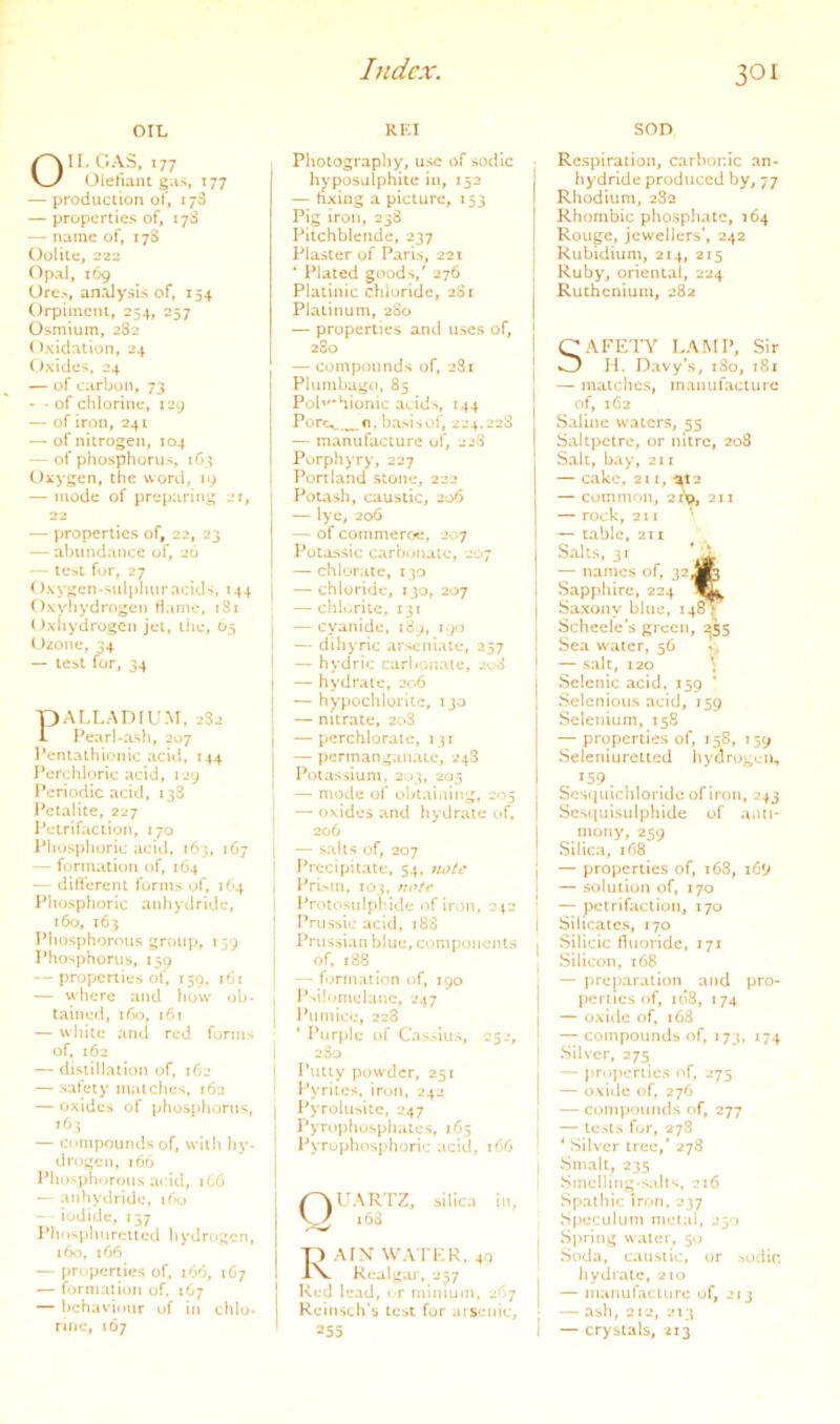 OIL RKI SOD GAS, 177 Oletiam g;is, 177 — production of, 178 — properties of, 17S — name of, 178 Oolite, 222 Opal, 169 Ore.>, analysis of, 154 Orpimenl, 254, 257 Osmium, 282 Oxidation, 24 Oxides, 24 — of carbon, 73 • - of chlorine, 129 — of iron, 241 — of nitrogen, 104 — of phosphorus, 163 Oxygen, the word, 19 — mode of preparing i»r, 22 — properties of, 22, 23 — abundance of, 26 — test for, 27 Oxygen-sulj)huracids, 144 Oxyhydrogen Hame, 181 ()xhydrogCn jet, liie, 65 Ozone, 34 — teat for, 34 PALLADIUM. 282 Pearl-ash, 207 Pcntathionic acul, 144 Perchloric acid, 129 fPeriodic acid, 138 Petalite, 227 Petrifaction, 170 Phosphoric acid, 163, 167 — formation of, 1O4 — ditVerem forms of, 164 Phosphoric anhydride, 160, 163 Phosphorous group, 159 Phosphorus, 15^ — properties of, 159, 161 — where a«id how ob- tained, 160, 161 — while and red forms of, 162 — distillation of, 162 — safety matches, 162 — oxides of phosphorus, 163 — compounds of, with hy- drogen, 166 Pho>ph')rous acid, 166 — anhydride, ifxj — iodide, 137 Phosphurctied hydrogen, 160, 166 — properties of, 166, 167 — formation of. 167 — behaviour of in chlo- rine, 167 Photography, use of sodlc hyposulphite in, 152 I — hxing a picture, 153 I Pig irou, 238 Pitchblende, 237 Plaster of Pari^, 221 * Plated goods,' 276 Platinic chloride, 281 1 Platinum, 280 | — properties and uses of, 280 — compounds of, 281 Plumbago, 85 Pohhionic acids, 144 Porc^,^o. basis of, 224.228 — manufacture of, 228 Porphyry, 227 Portland stone, 222 Potash, caustic, 206 — lye, 206 — of coiiimeroe, 207 Potassic carbotialc, 207 — chlorate, 130 — chloride, 130, 207 — chlorite, 131 | — cyanide, i8j, i^)o — diliyric arseniate, 257 I — hydric carbonate, 208 I — hydrate, 206 — hypochlorite, ijo — nitrate, 20S — perchlorate, iji — permanganate, 24S Potassium. 203, 205 — mode of obtaining, 205 — oxides and hydrate of, 206 — salts of, 207 Precipitate, 54. wu/t* l^rUm, 103, Protosulphide of iron, ep ’ IVussic acid, 188 | Prussian blue, components i of, x88 _ -- f')rm:ition of, 190 P'*ilomelanc, 247 Pumice, 228 ‘ Purple of Cassius, 252, 280 Putty powder, 251 Pyrites, iron, 242 Pyrolusitc, 247 | Pyrophosphates, 165 j Pyropho-sphoric acid, tC6 ' Quartz, siuca in, p AIN WA TKR, 49 rV Realgar, 257 Red lead, or minium, 267 Reinsch'b test for arsenic, 255 Respiration, carbonic an- hydride produced by, 77 Rhodium, 282 Rhombic phosphate, 164 Rouge, jewellers’, 242 Rubidium, 214, 215 Ruby, oriental, 224 Ruthenium, 282 SAFETY LAMP, Sir H. Davy’s, 180, 181 — matches, manufacture of, 162 Saline waters, 55 Saltpetre, or nitre, 208 Salt, bay, 211 — cake, 211, %t2 — common, 2xv>, 211 — rock, 211 — table, 211 Salts, 31 • ^ — names of, 32 J|p Sapphire, 224 Saxony blue, 148 • Scliecle’s green, 255 Sea water, 56 — salt, 120 \ Sclenic acid. 159 ‘ Selcnious acid, 159 Selenium, 158 — properties of, 158, 159 Seleniuretlcd hydrogen, 159. Scsqiuchloridc ofiroii, 243 Scsquisulphide of anti- mony, 259 Silica, i68 — properties of, 168, i6*j — solution of, 170 — petrifaction, 170 Silicates, 170 Silicic fluoride, 171 Silicon, 168 — preparation and pro- perties of, 1(38, 174 — oxide of, i68 — compounds of, 173, 174 Silver, 275 — properties of, 275 — oxiilc of, 276 — compounds of, 277 — icstN for, 278 ‘ Silver tree,' 278 Smalt, 235 Smelling-s.ilts, 216 Spathic Iron, 237 Speculum nietai, 250 Spring water, 50 Soda, caustic, or sodic liydrate, 210 — nuiiiufaclure of, 213 — ash, 212, 213 — crystals, 213