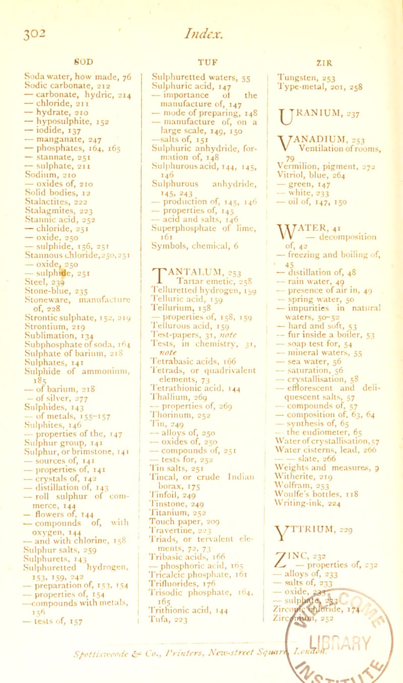 HOD Soda Wilier, how made, 76 Sodic carbonate, 212 — carbonate, hydric, 214 — chloride, 211 — hydrate, 210 — hyposulphite, 152 — iodide, 137 — manganaie, 247 — phosphates, 164, 165 — stannate, 251 — sulphate, 211 Sodium, 210 — oxides of, 210 Solid bodies, 12 Siaiaciiies, 222 Stalagmites, 223 Stannic acid, 252 — chloride, 251 — oxide. 250 — sulphide, 156, 25T Stannous chloride,250.251 — oxidc^ 250 — sulphjfe, 251 Steel, 23Q Stone-blue, 235 .Stoneware, manufacture of, 228 Sironiic sulplialc, 152, 219 .Strontium, 219 Sublimation, 134 .Subphosphalc of soda, i ^'4 Sulphate of barium, 21S Sulphates, 141 Sulphide of ammoninin. 185 — of barium, 218 — of silver, 277 .Sulphides, m3 — of metals, 155-157 Suljihitcs, 146 — properties of the, 147 Sulphur group, 141 Sulphur, or brimstone, 141 — sources of, 141 — jiroperties of, 141 — c^’sials of, 142 — distillation of, M3 — roil sulphur of com- merce, 14a — flowers of, 744 •—compounds of, wiib oxygen,14J — and with chlorine, 158 Sulphur salts, 259 Sulphurcts. 143 Snlphurellcd hydrogen, 153- 159. -42 — preparation of, 153. M4 — properties of, 154 —compounds with metals, — tests of, 757 Sf'otti.s'vcoiU’ c- TUF ZIR .Sulphuretted waters, 55 Sulphuric acid, 147 — importance ol the manufacture of, 147 — mode of preparing, 148 — manufacture of, on a large scale, 149, i$o —salts of, 151 Sulphuric anhydride, for- mation of, 748 Suijihurousacid, 144, 145, 146 Sulphurous anhydritlc, M5. ■243 . -- production of, 145, 14^' — properties of, 145 — acid and salts, 746 Superphosphate of lime, 161 Symbols, chemical, 6 Tungsten, 253 I'ype-mctal, 201, 258 I IJKANIUM.237 I I 7ANAD1UM. 253 V Ventilation of rooms, 79 . , \crmilion, pigment, 272 ! Vitriol, blue, 264 j —green, 147 , — white, 233 — oil of, 147, 750 WATKR. 41 — decomposition of, 42 — freezing and boiling of, TANTAT.UM, 253 Tartar emetic, 258 I 'Jellurcitcd hydrogen, 159 i 'I'cliuric acid, 159 'I'elluriutn. 758 — properties of, 158, 159 Tellurous a»:id, 159 'Fest-papers, 31, notf 'Fests, in chemistry, 31, vote 'Felrabasic acids. 166 ’I’ctrads, or »juadrivalcnl elements, 73 'Fetrathtonic acid. 144 'Fhalliurn, 269 •— properties of, 269 'Fiiorinum, 252 'Fin, 249 I — alloys of, 250 — oxides of, 250 ( —compounds of, 257 — tests for, 252 'Fin salts, 251 I 'Fincal, or crude Indian bor.ax, 175 'Finfoil, 249 'I’instone, 249 'Fitanium, 252 Touch paper, 209 'Fravcrlinc, 223 'i'riads, or lervalcnl cle- — distillation of, 48 — rain water, 49 — presence of air in. 49 “ spring water, 50 — impurities in naliira! waters, 50-52 — hard and soft, 53 — fur inside a boiler, 53 — soap test for, 54 — mineral waters, 55 — sea water, 56 — saturation, 56 — crystallisation, 58 — clfloresccnt and deli- quescent salts, 57 — • compounds of, 57 — composition of, 63, 64 — synthesis of, 65 — • the eudiometer, 65 Water of crystallisation, s7 Water cisterns, lead, 266 slate, 266 Wciglits and measure.'., 9 Wiihcrite, 219 Wolfram, 253 Woulfc’s bottles. 718 Writing-ink, 224 ments, 72, 73 j 'JVibasic acids, i^(-> j — phosphoric acl<l, 105 'Fricalcic phospliatc, 161 'Frifluoridcs, 176 'IVisodic phospliatc, 164, I Trithionic acid, 144 I 'Fufa, 223 Co., I'rintersy Xc^tV^street 7INC. 232 — properties of, 232 — alloys of, 233 — salts of, 233