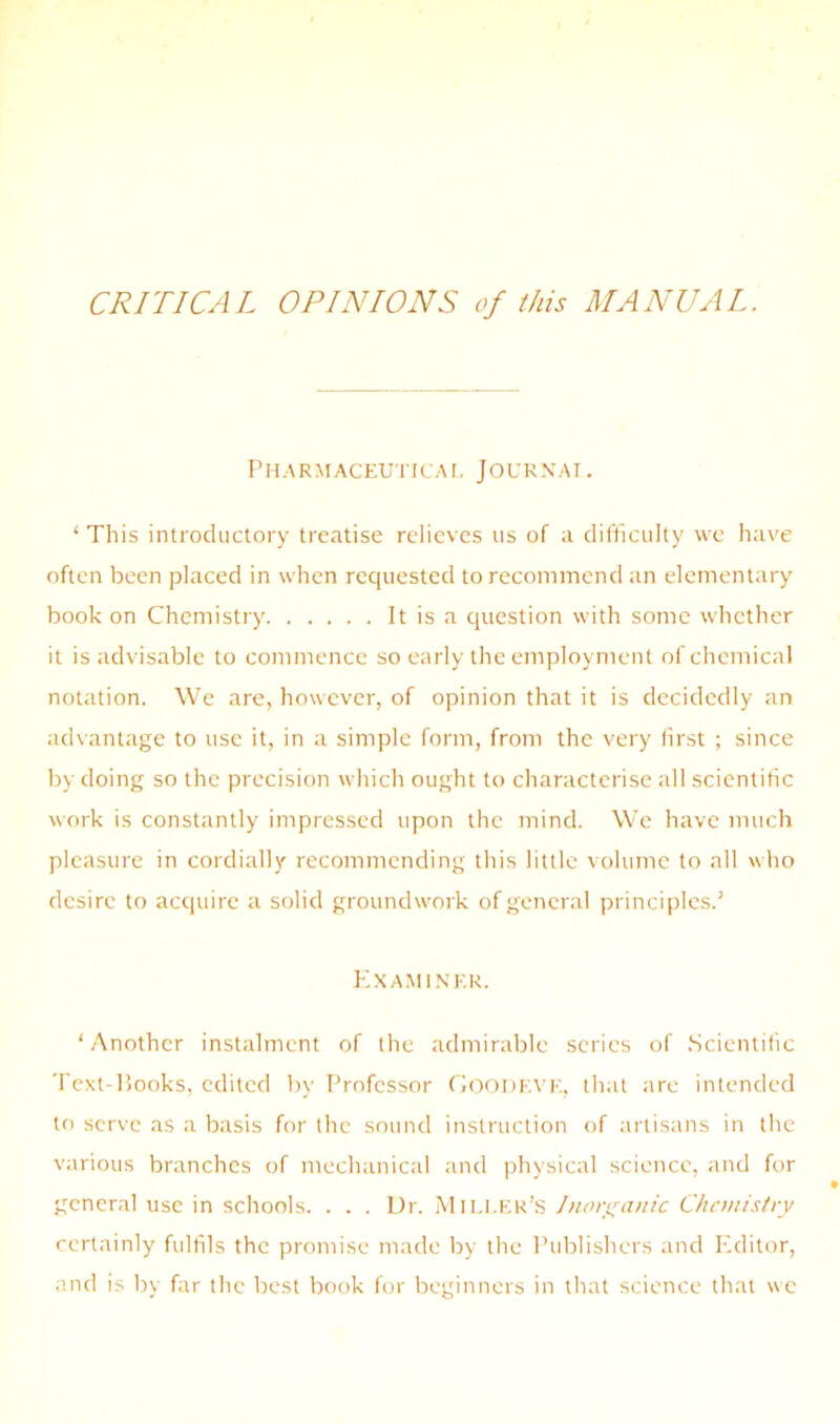CRITICAL OPINIONS of this MANUAL, Pharmaceuticai. JOURN'AI . ‘ This introductory treatise relieves us of a difliculty we have often been placed in when requested to reconiincnd an elementary book on Chemistry It is a question with some whether it is advisable to commence so early the employment of chemical notation. We are, however, of opinion that it is decidedly an advantage to use it, in a simple form, from the very first ; since by doing so the precision which ought to characterise all scientific work is constantly impressed upon the mind. We have much pleasure in cordially recommending this little volume to all who desire to acquire a solid groundwork of general principles.’ Exami.nkr. ‘Another instalment of the admirable scries of Scientific Text-Hooks, edited by Professor rioftDEVE, that are intended to serve as a basis for the sound instruction of artisans in the various branches of mechanical and physical science, and for general use in schools. . . . Dr. Miller’s Jnori^aitic Chnnistry certainly fulfils the promise made by the Publishers and Editor, and is by far the best book for beginners in that science that «c