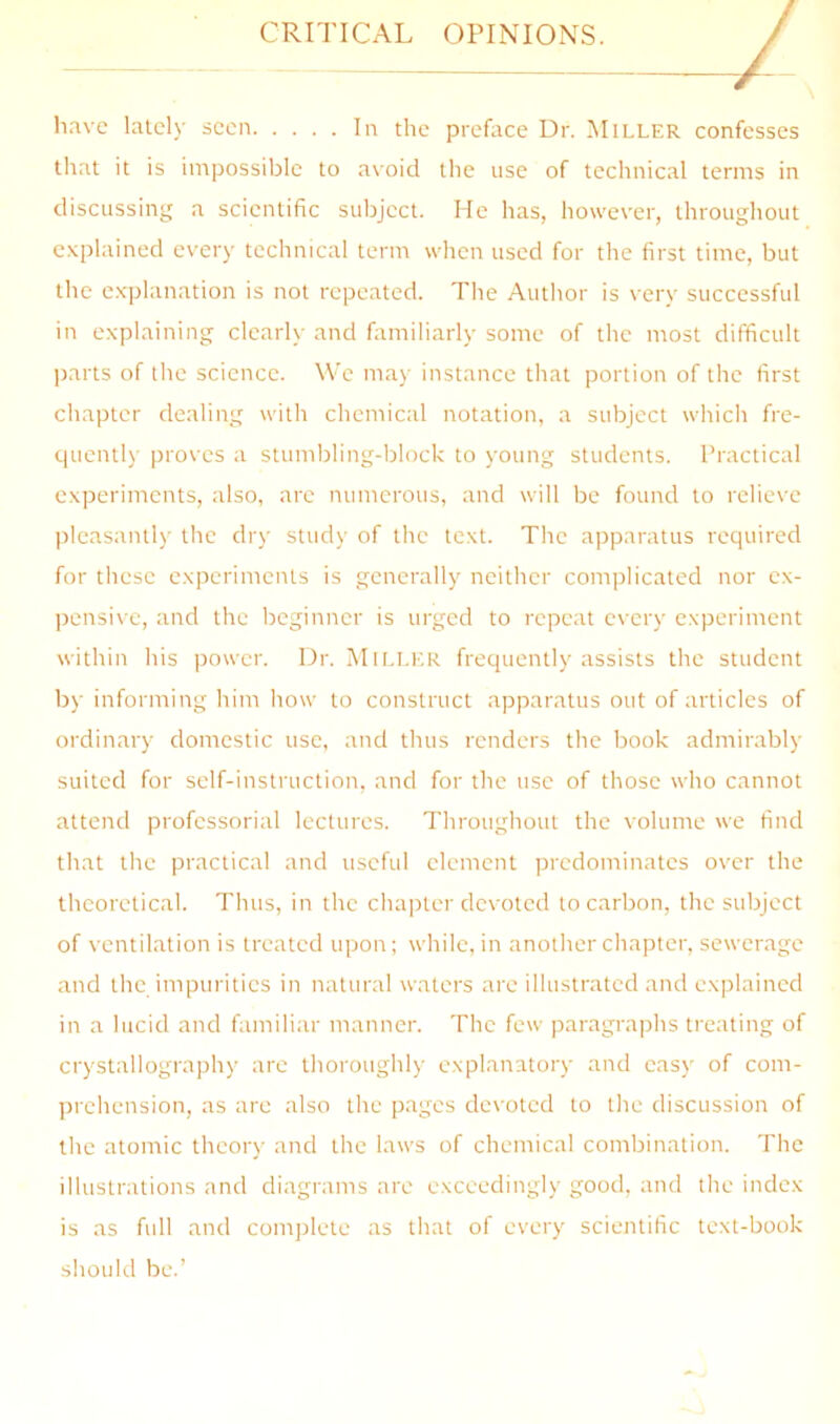 CRITICAL OPINIONS. I liave lately seen In the preface Dr. Miller confesses that it is impossible to avoid the use of technical terms in discussing a scientific subject. He has, however, throughout c.xplained every technical term when used for the first time, but the explanation is not repeated. The Author is very successful in explaining clearly and familiarly some of the most difficult parts of the science. We may instance that portion of the first chapter dealing with chemical notation, a subject whicli fre- quently proves a stumbling-block to young students. Practical experiments, also, are numerous, and will be found to relieve pleasantly the dry study of the text. The apparatus required for these experiments is generally neither complicated nor ex- pensive, and the beginner is urged to repeat every experiment within his power. Dr. Mii.LER frequently assists the student by informing him how to construct apparatus out of articles of ordinary domestic use, and thus renders the book admirably suited for self-instruction, and for the use of those who cannot attend professorial lectures. Throughout the volume we find that the practical and useful element predominates over the theoretical. Thus, in the chapter devoted to carbon, the subject of ventilation is treated upon; while, in another chapter, sewerage and the impurities in natural waters are illustrated and explained in a lucid and familiar manner. The few paragraphs treating of crystallography arc thoroughly explanatory and easy of com- prehension, as are also the pages devoted to the discussion of the atomic theory and the laws of chemical combination. The illustrations and diagrams are exceedingly good, and the index is as full and complete as that of every scientific text-book should be.’