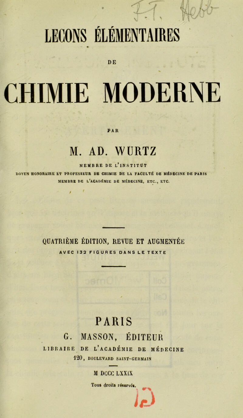 LEÇONS ÉLÉMENTAIRES * DE CHIMIE MODERNE PAR M. AD. WÜRTZ MEMBRE DE l’iN.STITUT DOYEN HONORAIRE ET PROFESSEUR DE CHIMIE DE LA FACULTÉ DE MÉDECINE DE PARIS MEMBRE ne l’académie de MÉDECINE, ETC., ETC. QUATRIÈME ÉDITION, REVUE ET AUGMENTÉE AVEC 132 FIGURES DANS LE TEXTE PARIS G. AIASSON, ÉDITEUR LlBFIAiriE DE l’aCADÉMIE DE MÉDECINE 120, BOULEVARD SAINT-GERMAIN M DCCC LXXIX Tous droits réservés. ■
