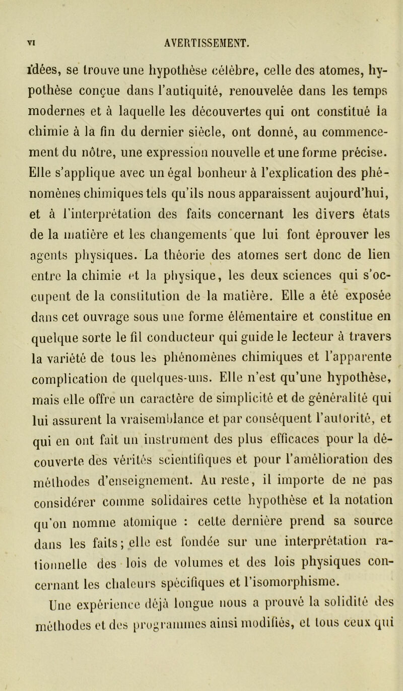 idées, se trouve une hypothèse célèbre, celle des atomes, hy- pothèse conçue dans l’antiquité, renouvelée dans les temps modernes et à laquelle les découvertes qui ont constitué la chimie à la fin du dernier siècle, ont donné, au commence- ment du nôtre, une expression nouvelle et une forme précise. Elle s’applique avec un égal bonheur à l’explication des phé- nomènes chimiques tels qu’ils nous apparaissent aujourd’hui, et à rinterprétation des faits concernant les divers états de la matière et les changements‘que lui font éprouver les agents physiques. La théorie des atomes sert donc de lien entre la chimie et la physique, les deux sciences qui s’oc- cupent de la conslitution de la matière. Elle a été exposée dans cet ouvrage sous une forme élémentaire et constitue en quelque sorte le fil conducteur qui guide le lecteur à travers la variété de tous les phénomènes chimiques et l’apparente complication de quelques-uns. Elle n’est qu’une hypothèse, mais elle offre un caractère de simplicité et de généralité qui lui assurent la vraisemblance et par conséquent l’autorité, et qui en ont fait un instrument des plus efficaces pour la dé- couverte des vérités scientifiques et pour l’amélioration des méthodes d’enseignement. Au reste, il importe de ne pas considérer comme solidaires cette hypothèse et la notation qu’on nomme atomique : cette dernière prend sa source dans les faits ; elle est fondée sur une interprétation ra- lioiinelle des lois de volumes et des lois physiques con- cernant les chaloni's spécifiques et 1 isomorphisme. Une expérience déjà longue nous a prouvé la solidité des méthodes et des programmes ainsi modifiés, et tous ceux qui