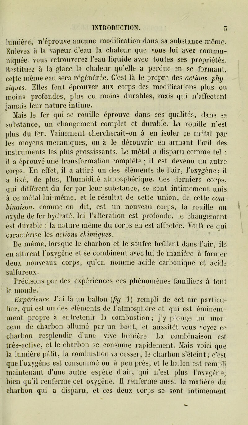 O lumière, n’éprouve aucune modificalioii dans sa substance même. Enlevez à la vapeur d’eau la chaleur que vous lui avez commu- niquée, vous retrouverez l’eau liquide avec toutes ses propriétés. Restituez à la glace la chaleur qu’elle a perdue en se formant, cette même eau sera régénérée. C’est là le propre des actions phy- siques. Elles font éprouver aux corps des modifications plus on moins profondes, plus ou moins durables, mais qui u’affectcnt jamais leur nature intime. Mais le fer qui se rouille éprouve dans ses qualités, dans sa substance, un changement complet et durable. La rouille n’est plus du fer. Vainement chercherait-on à en isoler ce métal par les moyens mécaniques, ou à le découvrir en armant l’œil des instruments les plus grossissants. Le métal a disparu comme tel : il a éprouvé une transformation complète ; il est devenu un autre corps. En effet, il a attiré un des éléments de l’air, l’oxygène; il a fixé, de plus, l’humidité atmosphérique. Ces derniers corps, qui diffèrent du fer par leur substance, se sont intimement unis à ce métal lui-même, et le résultat de cette union, de cette com- binaison, comme on dit, est un nouveau corps, la rouille ou ^ oxyde de fer hydraté. Ici l’altération est profonde, le changement est durable : la nature même du corps en est affectée. Voilà ce qui caractérise les actions chimiques. De même, lorsque le charbon et le soufre brûlent dans l’air, ils en attirent l’oxygène et se combinent avec lui de manière à former deux nouveaux corps, qu’on nomme acide carbonique et acide sulfureux. Précisons par des expériences ces phénomènes familiers à tout le monde. Expérience. J’ai là un ballon [fuj. 1) rempli de cet air particu- lier, qui est un des éléments de l’atmosphère et qui est éminem- ment propre à entretenir la combustion; j’y plonge un mor- ceau de charbon allumé par un bout, et aussitôt vous voyez ce charbon resplendir d’une vive lumière. La combinaison est très-active, et le charbon se consume rapidement. Mais voici que la lumière pâlit, la combustion va cesser, le charbon s’éleint; c’est que l’oxygène est consommé ou à peu prés, cl le ballon est rempli maintenant d’une autre espèce d’air, qui n’est plus l’oxygène, bien qu’il renferme cet oxygène. Il renferme aussi la matière du charbon qui a disparu, et ces deux corps se sont intimement