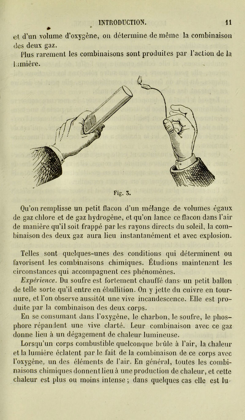 » el d’un volume d’oxygène, on détermine de même la combinaison des deux gaz. Plus rarement les combinaisons sont produites par l’action de la Imiière. Fig. 3. Qu’on remplisse un petit flacon d’un mélange de volumes égaux de gaz chlore et de gaz hydrogène, et qu’on lance ce flacon dans l’air de manière qu’il soit frappé par les rayons directs du soleil, la com- binaison des deux gaz aura lieu instantanément et avec explosion. Telles sont quelques-unes des conditions qui déterminent ou favorisent les combinaisons chimiques. Étudions maintenant les circonstances qui accompagnent ces phénomènes. Expérience. Du soufre est forlement chauffé dans un petit ballon de telle sorte qu’il entre en él)ullilion. On y jette du cuivre en tour- nure, et l’on observe aussitôt une vive incandescence. Elle est pro- duite par la combinaison des deux corps. En se consumant dans l’oxygène, le charbon, le soufre, le phos- phore répandent une vive clarté. Leur combinaison avec ce gaz donne lieu à un dégagement de chaleur lumineuse. Lorsqu’un corps combustible quelconque bi ûle à l’air, la chaleur et la lumière éclatent par le fait de la combinaison de ce corps avec l’oxygène, un des éléments de l’air. En général, toutes les combi- naisons chimiques donnent lieu à une production de chaleur, et cette chaleur est plus ou moins intense; dans quelques cas elle est lu