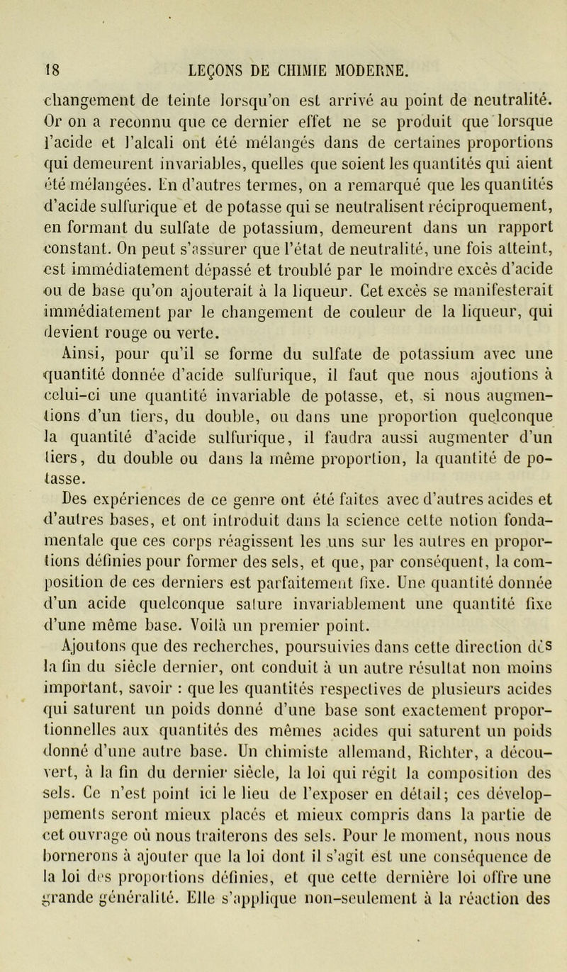 changement de teinte lorsqu’on est arrivé au point de neutralité. Or on a reconnu que ce dernier effet ne se produit que lorsque l’acide et l’alcali ont été mélangés dans de certaines proportions qui demeurent invariables, quelles que soient les quantités qui aient été mélangées. En d’autres termes, on a remarqué que les quantités d’acide sulfurique et de potasse qui se neutralisent réciproquement, en formant du sulfate de potassium, demeurent dans un rapport constant. On peut s’îissurer que l’état de neutralité, une fois atteint, est immédiatement dépassé et troublé par le moindre excès d’acide ou de base qu’on ajouterait à la liqueur. Cet excès se manifesterait immédiatement par le changement de couleur de la liqueur, qui devient rouge ou verte. Ainsi, pour qu’il se forme du sulfate de potassium avec une quantité donnée d’acide sulfurique, il faut que nous ajoutions à celui-ci une quantité invariable de potasse, et, si nous augmen- tions d’un tiers, du double, ou dans une proportion quejconque la quantité d’acide sulfurique, il faudra aussi augmenter d’un tiers, du double ou dans la même proportion, la quantité de po- tasse. Des expériences de ce genre ont été faites avec d’autres acides et d’autres bases, et ont introduit dans la science cette notion fonda- mentale que ces corps réagissent les uns sur les autres en propor- tions définies pour former des sels, et que, par conséquent, la com- position de ces derniers est parfaitement fixe. Une quantité donnée d’un acide quelconque salure invariablement une quantité fixe d’une même base. Voilà un premier point. Ajoutons que des recherches, poursuivies dans cette direction dès la fin du siècle dernier, ont conduit à un autre résultat non moins important, savoir : que les quantités respectives de plusieurs acides qui saturent un poids donné d’une base sont exactement propor- tionnelles aux quantités des mêmes acides qui saturent un poids donné d’une autre base. Un chimiste allemand, Richter, a décou- vert, à la fin du dernier siècle, la loi qui régit la composition des sels. Ce n’est point ici le lieu de l’exposer en détail; ces dévelop- pements seront mieux placés et mieux compris dans la partie de cet ouvrage où nous traiterons des sels. Pour le moment, nous nous bornerons à ajouter que la loi dont il s’agit est une conséquence de la loi des proportions définies, et que cette dernière loi offre une grande généralité. Elle s’applique non-seulement à la réaction des