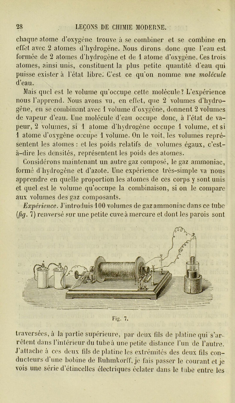 cliaqiie atome d’oxygène trouve à se combiner et se combine en effet avec 2 atomes d’iiydrogéne. Nous dirons donc que l’eau est formée de 2 atomes d’hydrogène et de 1 atome d’oxygène. Ces trois atomes, ainsi unis, constituent la plus petite quantité d'eau qui puisse exister à l’état libre. C’est ce qu’on nomme une molécule d’eau. Mais quel est le volume qu’occupe celle molécule? L’expérience nous l’apprend. Nous avons vn, en elTet, que 2 volumes d’hydro- gène, en se combinant avec 1 volume d’oxygéne, donnent 2 volumes de vapeur d’eau. Une molécule d’eau occupe donc, à l’état de va- peur, 2 volumes, si 1 atome d’hydrogène occupe 1 volume, et si 1 atome d’oxygène occupe 1 volume. On le voit, les volumes repré- sentent les atomes : et les poids relatifs de volumes égaux, c’est- à-dire les densités, représentent les poids des atomes. Considérons maintenant un autre gaz composé, le gaz ammoniac, formé d hydrogène et d’azote. Une expérience très-simple va nous apprendre en quelle proportion les atomes de ces corps y sont unis et quel est le volume qu’occupe la combinaison, si on le compare aux volumes des gaz composants. Expérience. J’introduis 100 volumes de gaz ammoniac dans ce tube {fig. 7) renversé sur une petite cuve à mercure et dont les parois sont Fig. 7. traversées, à la partie supérieure, par doux fils de platine qui s’ar- rêtent dans l’intérieur du tube à une petite distance run de l’autre. J’attache a ces deux fils de platine les cxlréinités des deux fils con- ducteurs d une l)obine de Ruhmkorlf, je fais ]\asser le courant et je vois une série d’étincelles électriques éclater dans le labo entre les