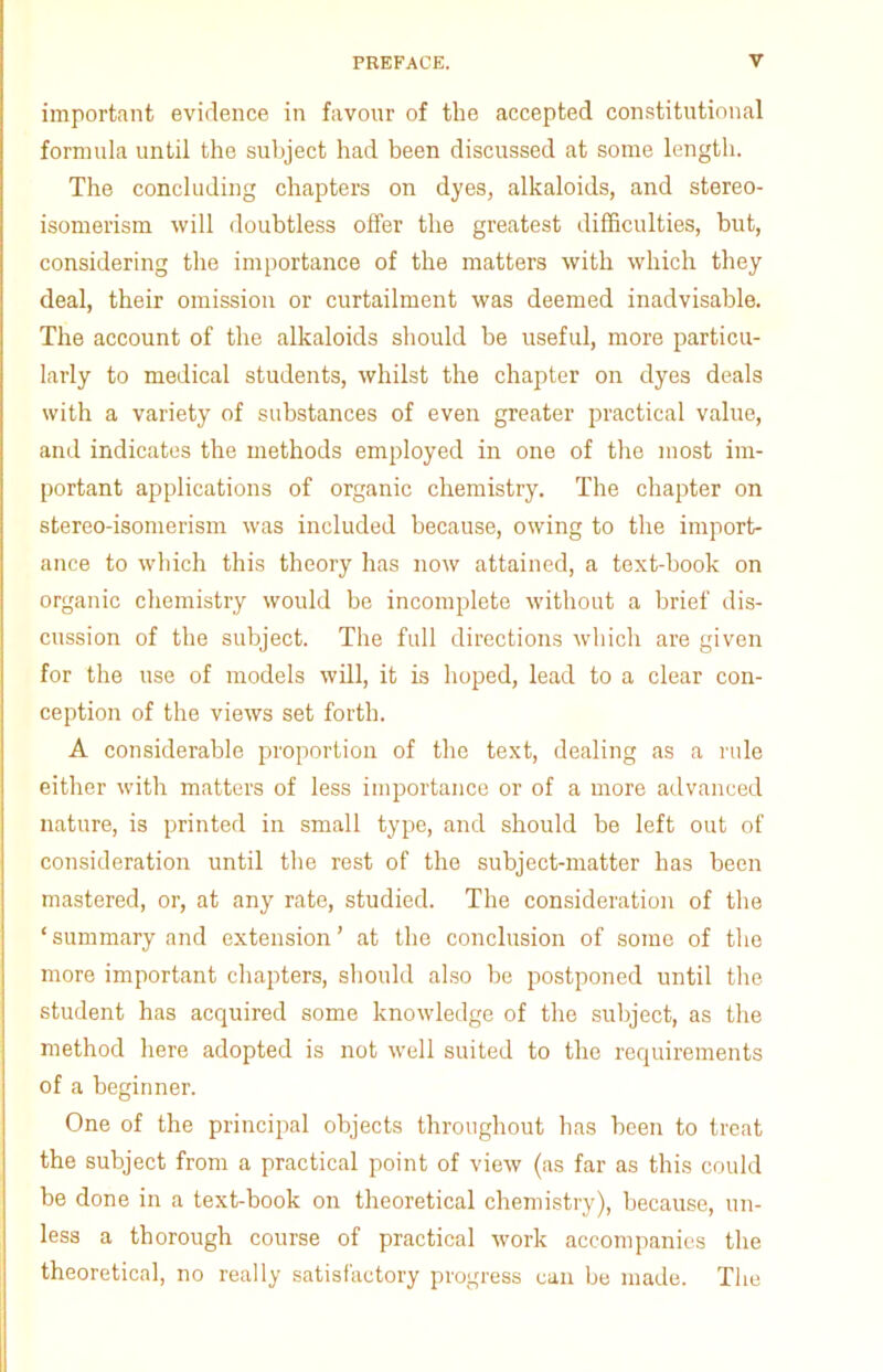 important evidence in favour of the accepted constitutional formula until the subject had been discussed at some length. The concluding chapters on dyes, alkaloids, and stereo- isomerism will doubtless offer the greatest difficulties, but, considering the importance of the matters with which they deal, their omission or curtailment was deemed inadvisable. The account of the alkaloids should be useful, more particu- larly to medical students, whilst the chapter on dyes deals with a variety of substances of even greater practical value, and indicates the methods employed in one of the most im- portant applications of organic chemistry. The chapter on stereo-isomerism was included because, owing to the import- ance to which this theory has now attained, a text-book on organic chemistry would be incomplete without a brief dis- cussion of the subject. The full directions which are given for the use of models will, it is hoped, lead to a clear con- ception of the views set forth. A considerable proportion of the text, dealing as a rule either with matters of less importance or of a more advanced nature, is printed in small type, and should be left out of consideration until the rest of the subject-matter has been mastered, or, at any rate, studied. The consideration of the ‘ summary and extension ’ at the conclusion of some of the more important chapters, should also be postponed until the student has acquired some knowledge of the subject, as the method here adopted is not well suited to the requirements of a beginner. One of the principal objects throughout has been to treat the subject from a practical point of view (as far as this could be done in a text-book on theoretical chemistry), because, un- less a thorough course of practical work accompanies the theoretical, no really satisfactory progress can be made. The