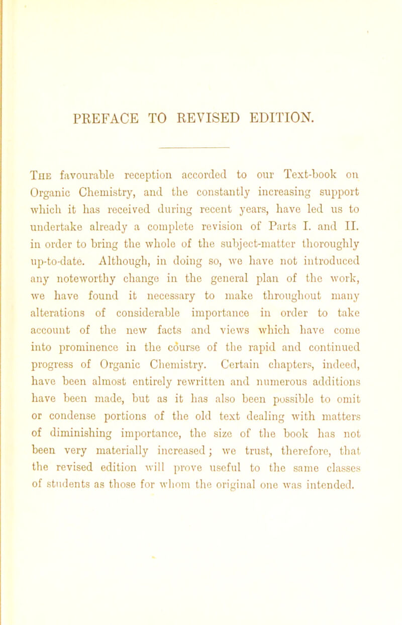 PREFACE TO REVISED EDITION. The favourable reception accorded to our Text-book on Organic Chemistry, and the constantly increasing support which it has received during recent years, have led us to undertake already a complete revision of Parts I. and II. in order to bring the whole of the subject-matter thoroughly up-to-date. Although, in doing so, we have not introduced any noteworthy change in the general plan of the work, we have found it necessary to make throughout many alterations of considerable importance in order to take account of the new facts and views which have come into prominence in the course of the rapid and continued progress of Organic Chemistry. Certain chapters, indeed, have been almost entirely rewritten and numerous additions have been made, but as it has also been possible to omit or condense portions of the old text dealing with matters of diminishing importance, the size of the book has not been very materially increased; we trust, therefore, that the revised edition will prove useful to the same classes of students as those for whom the original one was intended.