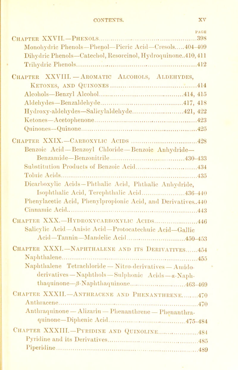 PAGE Chapter XXVII.—Phenols 398 Monohydric Phenols—Phenol—Picric Acid—Cresols 404-409 Dihydric Phenols—Catechol, Resorcinol, Hydroqninone..410,411 Trihydric Phenols 412 Chapter XXVIII. — Aromatic Alcohols, Aldehydes, Ketones, and Quinones 414 Alcohols—Benzyl Alcohol 414, 415 Aldehydes—Benzaldehyde 417, 418 Hydroxy-aldehydes—Salicylaldehyde 421, 422 Ketones—Acetophenone 423 Quinones—Quinone 425 Chapter XXIX.—Carboxylic Acids 428 Benzoic Acid — Benzoyl Chloride — Benzoic Anhydride— Benzamide—Benzonitrile 430-433 Substitution Products of Benzoic Acid 434 Toluic Acids 435 Dicarboxylic Acids—Phthalic Acid, Phthalic Anhydride, Isophthalic Acid, Terephthalic Acid 436-440 Phenylacetic Acid, Phenylpropionic Acid, and Derivatives..440 Cinnamic Acid 443 Chapter XXX.—Hydroxycarboxylic Acids 446 Salicylic Acid—Anisic Acid—Protocatechuic Acid—Gallic Acid—Tannin—Mandelic Acid 450-453 Chapter XXXI.—Naphthalene and its Derivatives 454 Naphthalene 455 Naphthalene Tetrachloride — Nitro-derivatives — Amido- derivatives — Naphthols — Sul phonic Acids—a-Naph- thaquinone—/3-Naphthaquinone 463-469 Chapter XXXII.—Anthracene and Phenanthrene 470 Anthracene 470 Anthraquinone — Alizarin — Phenanthrene — Phenanthra- quinone—Diphenic Acid 475_484 Chapter XXXIII.—Pyridine and Quinoline Pyridine and its Derivatives Piperidine 481 485 489