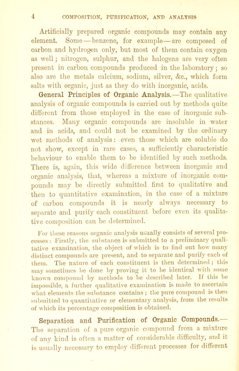 Artificially prepared organic compounds may contain any element. Some—benzene, for example—are composed of carbon and hydrogen only, but most of them contain oxygen as well; nitrogen, sulphur, and the halogens are very often present in carbon compounds produced in the laboratoryj so also are the metals calcium, sodium, silver, &c., which form salts with organic, just as they do with inorganic, acids. General Principles of Organic Analysis.—The qualitative analysis of organic compounds is carried out by methods quite different from those employed in the case of inorganic sub- stances. Many organic compounds are insoluble in water and in acids, and could not be examined by the ordinary wet methods of analysis: even those which are soluble do not show, except in rare cases, a sufficiently characteristic behaviour to enable them to be identified by such methods. There is, again, this wide difference between inorganic and organic analysis, that, whereas a mixture of inorganic com- pounds may be directly submitted first to qualitative and then to quantitative examination, in the case of a mixture of carbon compounds it is nearly always necessary to separate and purify each constituent before even its qualita- tive composition can be determined. For these reasons organic analysis usually consists of several pro- cesses : Firstly, the substance is submitted to a preliminary quali- tative examination, the object of which is to find out how many distinct compounds are present, and to separate and purify each of them. The nature of each constituent is then determined ; this may sometimes he done by proving it to be identical with some known compound by methods to be described later. If this be impossible, a further qualitative examination is made to ascertain what elements the substance contains ; the pure compound is then submitted to quantitative or elementary analysis, from the results of which its percentage composition is obtained. Separation and Purification of Organic Compounds. The separation of a pure organic compound from a mixture of any kind is often a matter of considerable difficulty, and it is usually necessary to employ different processes for different