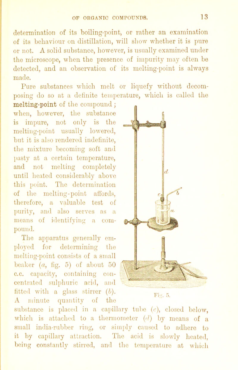 determination of its boiling-point, or rather an examination of its behaviour on distillation, will show whether it is pure or not. A solid substance, however, is usually examined under the microscope, when the presence of impurity may often be detected, and an observation of its melting-point is always made. Pure substances which melt or liquefy without decom- posing do so at a definite temperature, which is called the melting-point of the compound ; when, however, the substance is impure, not only is the melting-point usually lowered, but it is also rendered indefinite, the mixture becoming soft and pasty at a certain temperature, and not melting completely until heated considerably above this point. The determination of the melting-point affords, therefore, a valuable test of purity, and also serves as a means of identifying a com- pound. The apparatus generally em- ployed for determining the melting-point consists of a small beaker (a, fig. 5) of about 50 c.c. capacity, containing con- centrated sulphuric acid, and % fitted with a glass stirrer (L). ^ r A minute quantity of the substance is placed in a capillary tube (c), closed below, which is attached to a thermometer (d) by means of a small india-rubber ring, or simply caused to adhere to it by capillary attraction. The acid is slowly heated, being constantly stirred, and the temperature at which