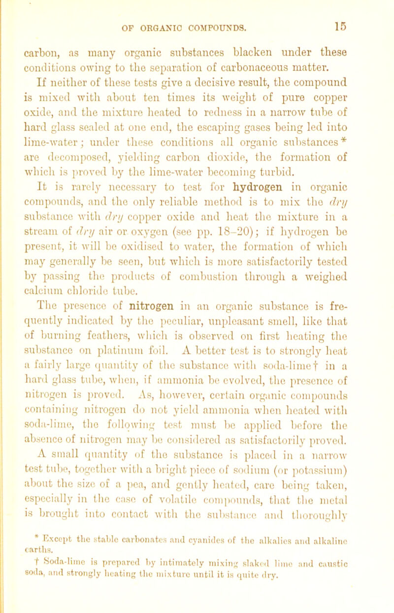 carbon, as many organic substances blacken under these conditions owing to the separation of carbonaceous matter. If neither of these tests give a decisive result, the compound is mixed with about ten times its weight of pure copper oxide, and the mixture heated to redness in a narrow tube of hard glass sealed at one end, the escaping gases being led into lime-water; under these conditions all organic substances * are decomposed, yielding carbon dioxide, the formation of which is proved by the lime-water becoming turbid. It is rarely necessary to test for hydrogen in organic compounds, and the only reliable method is to mix tho dry substance with dry copper oxide and heat the mixture in a stream of dry air or oxygen (see pp. 18-20); if hydrogen bo present, it will be oxidised to water, the formation of which may generally be seen, but which is more satisfactorily tested by passing the products of combustion through a weighed calcium chloride tube. The presence of nitrogen in an organic substance is fre- quently indicated by the peculiar, unpleasant smell, like that of burning feathers, which is observed on first heating the substance on platinum foil. A better test is to strongly heat a fairly large quantity of the substance with soda-lime f in a hard glass tube, when, if ammonia be evolved, the presence of nitrogen is proved. As, however, certain organic compounds containing nitrogen do not yield ammonia when heated with soda-lime, tho following test must be applied before the absence of nitrogen may be considered as satisfactorily proved. A small quantity of tho substance is placed in a narrow test tube, together with a bright piece of sodium (or potassium) about the size of a pea, and gently heated, care being taken, especially in the case of volatile compounds, that the metal is brought into contact with the substance and thoroughly * Except the stable carbonates and cyanides of the alkalies and alkaline earths. f* Soda-lime is prepared by intimately mixing slaked lime and caustic soda, and strongly heating tho mixture until it is quite dry.