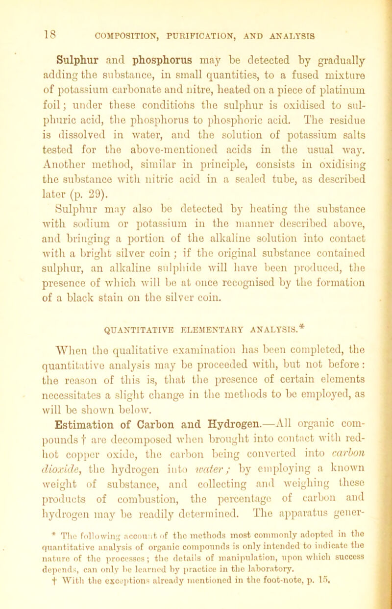 Sulphur and phosphorus may be detected by gradually adding the substance, in small quantities, to a fused mixture of potassium carbonate and nitre, heated on a piece of platinum foil; under these conditions the sulphur is oxidised to sul- phuric acid, the phosphorus to phosphoric acid. The residue is dissolved in water, and the solution of potassium salts tested for the above-mentioned acids in the usual way. Another method, similar in principle, consists in oxidising the substance with nitric acid in a sealed tube, as described lator (p. 29). Sulphur may also be detected by heating the substance with sodium or potassium in the manner described above, and bringing a portion of the alkaline solution into contact with a bright silver coin ; if the original substance contained sulphur, an alkaline sulphide will have been produced, the presence of which will lie at once recognised by the formation of a black stain on the silver coin. QUANTITATIVE ELEMENTARY ANALYSIS.* When the qualitative examination has been completed, the quantitative analysis may be proceeded with, but not before: the reason of this is, that the presence of certain elements necessitates a slight change in the methods to be employed, as will be shown below. Estimation of Carbon and Hydrogen.—All organic com- pounds f are decomposed when brought into contact with red- hot copper oxide, the carbon being converted into carbon dioxide, the hydrogen into water; by employing a known weight of substance, and collecting and weighing these products of combustion, the percentage of carbon and hydrogen may be readily determined. The apparatus gener- * The following account of tlic methods most commonly adopted in the quantitative analysis of organic compounds is only intended to indicate the nature of the processes; the details of manipulation, upon which success depends, can only lie learned by practice in the laboratory. f With the exceptions already mentioned in the foot-note, p. 15.