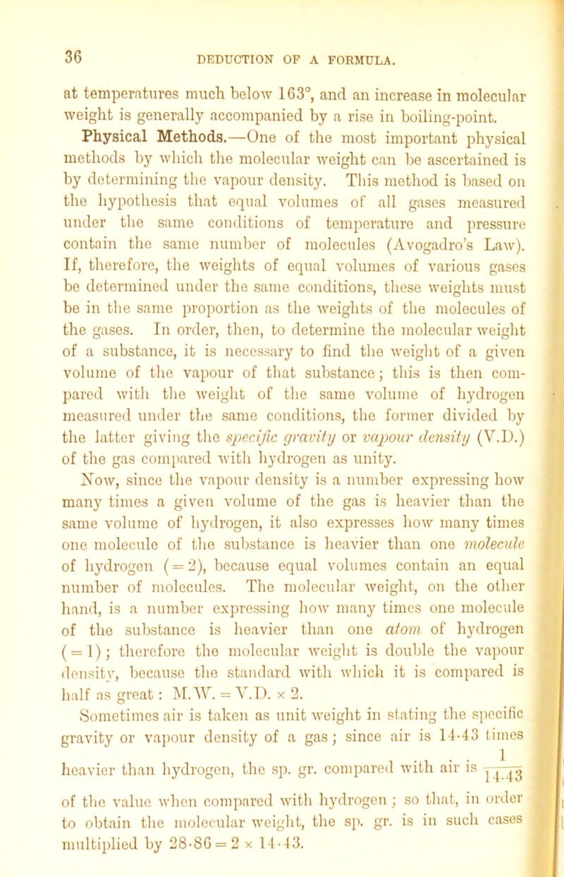 at temperatures much below 163°, and an increase in molecular weight is generally accompanied by a rise in boiling-point. Physical Methods.—One of the most important physical methods by which the molecular weight can be ascertained is by determining the vapour density. This method is based on the hypothesis that equal volumes of all gases measured under the same conditions of temperature and pressure contain the same number of molecules (Avogadro’s Law). If, therefore, the weights of equal volumes of various gases be determined under the same conditions, these weights must be in the same proportion as the weights of the molecules of the gases. In order, then, to determine the molecular weight of a substance, it is necessary to find the weight of a given volume of the vapour of that substance; this is then com- pared with the weight of the same volume of hydrogen measured under the same conditions, the former divided by the latter giving the specific gravity or vapour density (V.D.) of the gas compared with hydrogen as unity. How, since the vapour density is a number expressing how many times a given volume of the gas is heavier than the same volume of hydrogen, it also expresses how many times one molecule of the substance is heavier than one molecule of hydrogen (= 2), because equal volumes contain an equal number of molecules. The molecular weight, on the other hand, is a number expressing how many times one molecule of the substance is heavier than one atom of hydrogen ( = 1); therefore the molecular weight is double the vapour density, because the standard with which it is compared is half as great: M.W. = Y.D. x 2. Sometimes air is taken as unit weight in stating the specific gravity or vapour density of a gas; since air is 14-43 times heavier than hydrogen, the sp. gr. compared with air is yj’jg of the value when compared with hydrogen; so that, in order to obtain the molecular weight, the sp. gr. is in such cases multiplied by 28-SG = 2 x 14-43.