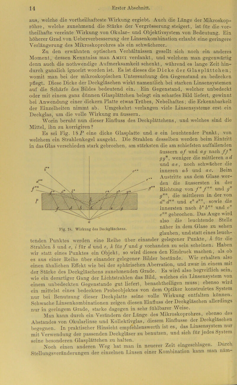 aus, welche die vortheilhafteste Wirkung ergiebt. Auch die Länge der Mikroskop- röhre, welche ^zunehmend die Stärke der Vergrösserung steigert, ist für die vor- theilhafte vereinte Wirkung von Okular- und Obj ektivsystem von Bedeutung. Ein höherer Grad von Ueberverbesserung der Linsenkombination erlaubt eine geringere Verlängerung des Mikroskoprohres als ein schwächerer. Zu den erwähnten optischen Verhältnissen gesellt sich noch ein anderes Moment, dessen Kenntniss man Amici verdankt, und welchem man gegenwärtig denn auch die nothwendige Aufmerksamkeit schenkt, während es lange Zeit hin- durch gänzlich ignorirt worden ist. Es ist dieses die Dicke der Glasplättchen, womit man bei der mikroskopischen Untersuchung den Gegenstand zu bedecken pflegt. Diese Dicke der Deckgläschen wirkt namentlich bei starken Linsensystemen auf die Schärfe des Bildes bedeutend ein. Ein Gegenstand, welcher unbedeckt oder mit einem ganz dünnen Glasplättchen belegt ein scharfes Bild liefert, gewinnt bei Anwendung einer dickem Platte etwas Trübes, Nebelhaftes; die Erkennbarkeit der Einzelheiten nimmt ab. Umgekehrt verlangen viele Linsensysteme erst ein Deckglas, um die volle Wirkung zu äussern. Worin beruht nun dieser Einfixiss des Deckplättchens, und welches sind die Mittel, ihn zu korrigiren? Es sei Fig. 18 P eine dicke Glasplatte und a ein leuchtender Punkt, von welchem ein Strahlenkegel ausgeht. Die Strahlen desselben werden beim Eintritt in das Glas verschieden stark gebrochen, am stärksten die am schiefsten auffallenden äussern af und ag nach /_/* weniger die mittleren ad und a e, noch schwächer die inneren ab und ac. Beim Austritte aus dem Glase wer- den die äussersten in der Richtung von f*/** und g* g**, die mittleren in der von d* d** und e* e**, sowie die innersten nach h* h** und c-* c** gebrochen. Das Auge wird also die leuchtende Stelle näher in dem Glase zu sehen glauben, und statt eines leuch- tenden Punktes werden eine Reihe über einander gelegener Punkte, h für die Strahlen h und c, i für d und c, k für / und g vorhanden zu sein scheinen. Haben wir statt eines Punktes ein Objekt, so wird dieses den Eindruck machen, als ob es aus einer Reihe über einander gelegener Bilder bestände. Wir erhalten also einen ähnlichen Effekt wie bei der sphärischen Aberration, und zwar in einem mit der Stärke des Deckgläschens zunehmenden Grade. Es wird also begreiflich sein, wie ein derartiger Gang der Lichtstrahlen das Bild, welches ein Linsensystem \on einem unbedeckten Gegenstände gut liefert, benachtheiligen muss; ebenso ivird ein mittelst eines bedeckten Probeobjektes von dem Optiker konstruirtes System nur bei Benutzung dieser Deckplatte seine volle Wirkung entfalten können. Schwache Linsenkombinationen zeigen diesen Einfluss der Deckgläschen alleidings nur in geringem Grade, starke dagegen in sehr fühlbarer Weise. Man kann durch ein Verändern der Länge des Mikroskoprohres, ebenso des Abstandes von Okularlinse und Kollektivglas, diesem Einflüsse der Deckgläschen begegnen. In praktischer Hinsicht empfehlenswerth ist es, das Linsensyste^m nui mit Verwendung der passenden Deckgläser zu benutzen, und sich für jedes System seine besonderen Glasplättchen zu halten. Noch einen anderen Weg hat man in neuerer Zeit eingeschlagcn. Dmch Stellungsvcränderungen der einzelnen Linsen einer Kombination kann man mim- Fig. 18. Wirkung des Deckglftschens.