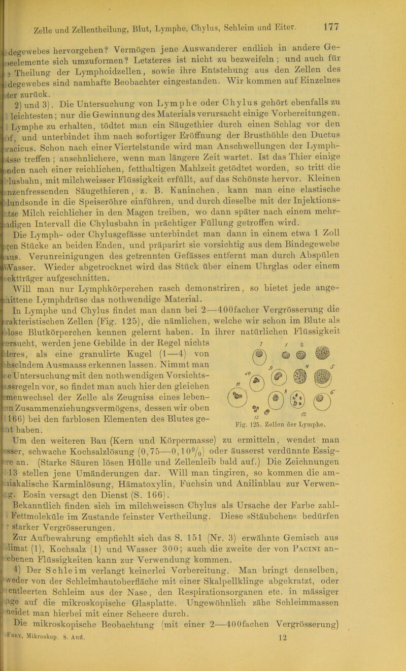 degewebes hervorgehen? Vermögen jene Auswanderer endlich in andere Ge- *)eelemente sich umzuformen? Letzteres ist nicht zu bezweifeln; und auch für . 3 Theilung der Lymphoidzellen, sowie ihre Entstehung aus den Zellen des degewebes sind namhafte Beobachter eingestanden. Wir kommen auf Einzelnes :ter zurück. 2) und 3). Die Untersuchung von Lymphe oder Chylus gehört ebenfalls zu leichtesten; nur die Gewinnung des Materials verursacht einige Vorbereitungen. Lymphe zu erhalten, tödtet man ein Säugethier durch einen Schlag vor den )f, und unterbindet ihm nach sofortiger Eröffnung der Brusthöhle den Ductus racicus. Schon nach einer Viertelstunde wird man Anschwellungen der Lymph- irisse treffen; ansehnlichere, wenn man längere Zeit wartet. Ist das Thier einige : aden nach einer reichlichen, fetthaltigen Mahlzeit getödtet worden, so tritt die 'dusbahn, mit milchweisser Flüssigkeit erfüllt, auf das Schönste hervor. Kleinen ■nzenfressenden Säugethieren, z. B. Kaninchen, kann man eine elastische idundsonde in die Speiseröhre einführen, und durch dieselbe mit der Injektions- ;ize Milch reichlicher in den Magen treiben, wo dann später nach einem mehr- idigen Intervall die Chylusbahn in prächtiger Füllung getroffen wird. Die Lymph- oder Chylusgefässe unterbindet man dann in einem etwa 1 Zoll [gen Stücke an beiden Enden, und präparirt sie vorsichtig aus dem Bindegewebe IS. Verunreinigungen des getrennten Gefässes entfernt man durch Abspülen iWasser. Wieder abgetrocknet wird das Stück über einem Uhrglas oder einem ektträger aufgeschnitten. Will man nur Lymphkörperchen rasch demonstriren, so bietet jede ange- laittene Lymphdrüse das nothwendige Material. In Lymphe und Chylus findet man dann bei 2—lOOfacher Vergrösserung die rakteristischen Zellen (Fig. 125), die nämlichen, welche wir schon im Blute als •lose Blutkörperchen kennen gelernt haben. In ihrer natürlichen Flüssigkeit ersucht, werden jene Gebilde in der Regel nichts leres, als eine granulirte Kugel (l—4) von ihselndem Ausmaass erkennen lassen. Nimmt man I e Untersuchung mit den nothwendigen Vorsichts- .«.ssregeln vor, so findet man auch hier den gleichen menwechsel der Zelle als Zeugniss eines leben- nn Zusammenziehungsvermögens, dessen wir oben 116G) bei den farblosen Elementen des Blutes ge- .at haben. Um den weiteren Bau (Kern und Körpermasse) zu ermitteln, wendet man sser, schwache Kochsalzlösung (0,75—0,10%) oder äusserst verdünnte Essig- ■ re an. (Starke Säuren lösen Hülle und Zellenleib bald auf.) Die Zeichnungen ■13 stellen jene Umänderungen dar. Will man tingiren, so kommen die am- liakalische Karminlösung, Hämatoxylin, Fuchsin und Anilinblau zur Verwen- -g. Eosin versagt den Dienst (S. 166). Bekanntlich finden sich im milchweissen Chylus als Ursache der Farbe zahl- ■ Fettmoleküle im Zustande feinster Vertheilung. Diese »Stäubchen« bedürfen ■ starker Vergrösserungen. Zur Aufbewahrung empfiehlt sich das S. 151 (Nr. 3) erwähnte Gemisch aus ■limat (1), Kochsalz (1) und Wasser 300; auch die zweite der von Pacini an- ebenen Flüssigkeiten kann zur Verwendung kommen. 4) Der Schle im verlangt keinerlei Vorbereitung. Man bringt denselben, f >veder von der Schleimhautoberfläche mit einer Skalpellklinge abgekratzt, oder } entleerten Schleim aus der Nase, den llespirationsorganen etc. in mässiger .'ige auf die mikroskopische Glasplatte. Ungewöhnlich zähe Schleimmassen cerdet man hierbei mit einer Scheere durch. Die mikroskopische Beobachtung (mit einer 2—400fachen Vergrösserung) t'nKV, Mikroskop. 8. Anri. 12 Fig. 125. Zellen der Lymphe.