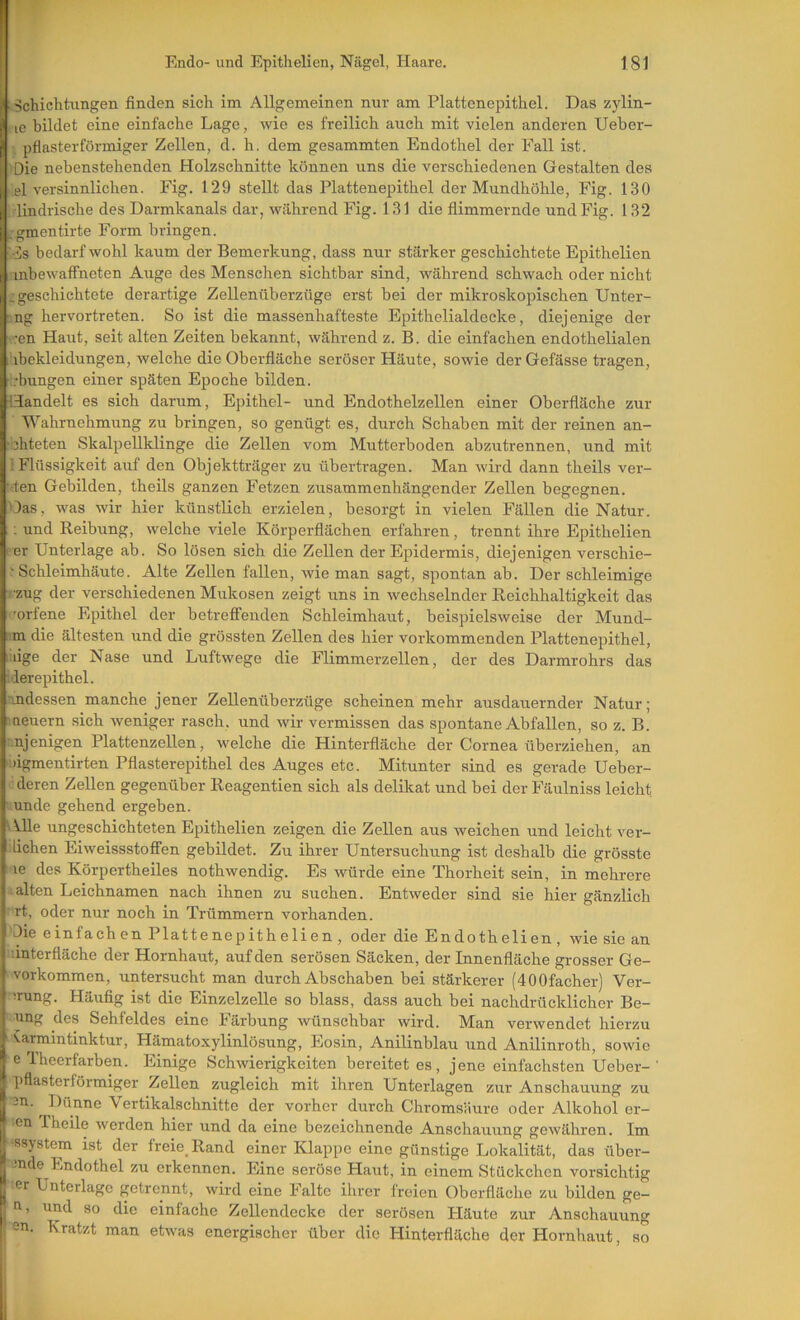 ^Schichtungen finden sich im Allgemeinen nur am Plattenepithel. Das zylin- le bildet eine einfache Lage, wie es freilich auch mit vielen anderen Ueber- pflasterförmiger Zellen, d. h. dem gesammten Endothel der Fall ist. Die nebenstehenden Holzschnitte können uns die verschiedenen Gestalten des el versinnlichen. Fig. 129 stellt das Plattenepithel der Mundhöhle, Fig. 130 . lindrische des Darmkanals dar, während Fig. 131 die flimmernde und Fig. 132 .gmentirte Form bringen. ■•üs bedarf wohl kaum der Bemerkung, dass nur stärker geschichtete Epithelien inbewatFneten Auge des Menschen sichtbar sind, während schwach oder nicht i geschichtete derartige Zellenüberzüge erst bei der mikroskopischen Unter- ■ng hervortreten. So ist die massenhafteste Epithelialdecke, diejenige der •ren Haut, seit alten Zeiten bekannt, während z. B. die einfachen endothelialen ibekleidungen, welche die Oberfläche seröser Häute, sowie derGefässe tragen, .-bungen einer späten Epoche bilden. Handelt es sich darum, Epithel- und Endothelzellen einer Oberfläche zur Wahrnehmung zu bringen, so genügt es, durch Schaben mit der reinen an- uhteten Skalpellklinge die Zellen vom Mutterboden abzutrennen, und mit ! Flüssigkeit auf den Objektträger zu übertragen. Man wird dann theils ver- raten Gebilden, theils ganzen Fetzen zusammenhängender Zellen begegnen. Oas, was wir hier künstlich erzielen, besorgt in vielen Fällen die Natur. ; und Reibung, welche viele Körperflächen erfahren, trennt ihre Epithelien rer Unterlage ab. So lösen sich die Zellen der Epidermis, diejenigen verschie- r Schleimhäute. Alte Zellen fallen, wie man sagt, spontan ab. Der schleimige rzug der verschiedenen Mukosen zeigt uns in wechselnder Reichhaltigkeit das 'orlene Epithel der betrefllenden Schleimhaut, beispielsweise der Mund- ■m die ältesten und die grössten Zellen des hier vorkommenden Plattenepithel, liiige der Nase und Luftwege die Flimmerzellen, der des Darmrohrs das ierepithel. indessen manche jener Zellenüberzüge scheinen mehr ausdauernder Natur; neuern sich weniger rasch, und wir vermissen das spontane Abfallen, so z. B. eiligen Plattenzellen, welche die Hinterfläche der Cornea überziehen, an ligmentirten Pflasterepithel des Auges etc. Mitunter sind es gerade Ueber- deren Zellen gegenüber Reagentien sich als delikat und bei der Fäulniss leicht unde gehend ergeben. Alle ungeschichteten Epithelien zeigen die Zellen aus weichen und leicht ver- liehen Eiweissstoffen gebildet. Zu ihrer Untersuchung ist deshalb die grösste le des Körpertheiles nothwendig. Es würde eine Thorheit sein, in mehrere alten Leichnamen nach ihnen zu suchen. Entweder sind sie hier gänzlich rt, oder nur noch in Trümmern vorhanden. Die einfach en Plattenepithelien, oder die Endothelien , wie sie an • interfläche der Hornhaut, auf den serösen Säcken, der Innenfläche grosser Ge- vorkommen, untersucht man durch Abschaben bei stärkerer (400facher) Ver- ■!rung. Häufig ist die Einzelzelle so blass, dass auch bei nachdrücklicher Be- Ting des Sehfeldes eine Färbung wünschbar wird. Man verwendet hierzu ^armmtinktur, Hämatoxylinlösung, Eosin, AnLlinblau und Anilinroth, sowie e Iheerfarben. Einige Schwierigkeiten bereitet es, jene einfachsten Ueber- ’ pflasterförmiger Zellen zugleich mit ihren Unterlagen zur Anschauung zu -n. Dünne Vertikalschnitte der vorher durch Chromsäure oder Alkohol er- en Theile werden hier und da eine bezeichnende Anschauung gewähren. Im -ssystem ist der freie Rand einer Klappe eine günstige Lokalität, das über- -nde Endothel zu erkennen. Eine seröse Haut, in einem Stückchen vorsichtig •er Unterlage getrennt, wird eine Falte ihrer freien Oberfläche zu bilden ge- n, und so die einfache Zellendecke der serösen Häute zur Anschauung I en. Kratzt man etwas energischer über die Hinterfläche der Hornhaut, so