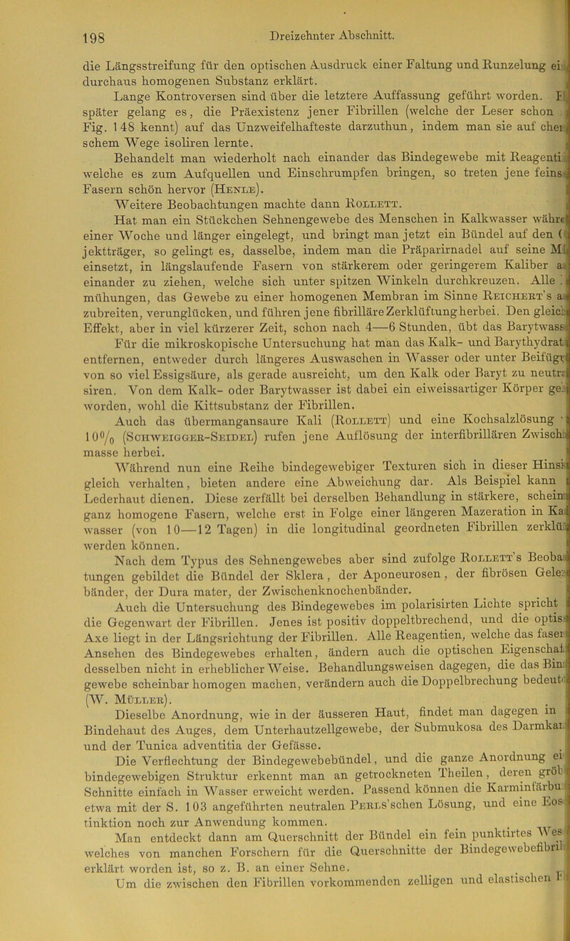 die Längsstreifung für den optischen Ausdruck einer Faltung und Runzelung ei>| durchaus homogenen Substanz erklärt. i Lange Kontroversen sind über die letztere Auffassung geführt worden. li, später gelang es, die Präexistenz jener Fibrillen (welche der Leser schon . Fig. 148 kennt) auf das Unzweifelhafteste darzuthun, indem man sie auf eher sehern Wege isoliren lernte. i Behandelt man wiederholt nach einander das Bindegewebe mit Beagentit welche es zum Auf quellen und Einschrumpfen bringen, so treten jene feins^ Fasern schön hervor (Henle). Weitere Beobachtungen machte dann Rollett. I Hat man ein Stückchen Sehnengewebe des Menschen in Kalkwasser währn einer Woche und länger eingelegt, und bringt man jetzt ein Bündel auf den (e jektträger, so gelingt es, dasselbe, indem man die Präparirnadel auf seine MIj einsetzt, in längslaufende Fasern von stärkerem oder geringerem Kaliber a,i einander zu ziehen, welche sich unter spitzen Winkeln durchkreuzen. Alle ! mühungen, das Gewebe zu einer homogenen Membran im Sinne Reichekt’s aj zubreiten, verunglücken, und führen jene fibrilläre Zerklüftung herbei. Den gleicci Effekt, aber in viel kürzerer Zeit, schon nach 4—6 Stunden, übt das Barytwassi Für die mikroskopische Untersuchung hat man das Kalk- und Barythydrat' entfernen, entweder durch längeres Auswaschen in Wasser oder unter Beifügv von so viel Essigsäure, als gerade ausreicht, um den Kalk oder Baryt zu neutiT siren. Von dem Kalk- oder Barytwasser ist dabei ein eiweissartiger Körper ge:- worden, wohl die Kittsubstanz der Fibrillen. Auch das übermangansaure Kali (Roleext) und eine Kochsalzlösung lO^/o (Schaveigger-Seidee) rufen jene Auflösung der interfibrillären ZAA'ischa masse herbei. Während nun eine Reihe bindegewebiger Texturen sich in dieser Hinsi gleich verhalten, bieten andere eine Abweichung dar. Als Beispiel kann | Lederhaut dienen. Diese zerfällt bei derselben Behandlung in stärkere, schein; ganz homogene F'asern, Avelche erst in Folge einer längeren Mazeration in Ka; Wasser (von 10—12 Tagen) in die longitudinal geordneten hibrillen zerklüT; werden können. Nach dem Typus des Sehnengewebes aber sind zufolge Roeeext s Beoba;) tungen gebildet die Bündel der Sklera, der Aponeurosen , der fibrösen Gele, i bänder, der Dura mater, der Zwischenknochenbänder. ^ ^ j Auch die Untersuchung des BindegeAvebes im polarisirten Lichte spricht i die GegenAvart der Fibrillen. Jenes ist positiv doppeltbrechend, und die optis; Axe liegt in der Längsrichtung der Fibrillen. Alle Reagentien, Avelche das fasei Ansehen des BindegeAvebes erhalten, ändern auch die optischen Eigenschafj desselben nicht in erheblicher Weise. Behandlungsweisen dagegen, die das Bin.i geAvebe scheinbar homogen machen, verändern auch die Doppelbrechung bedeut' (W. Müeeer). Dieselbe Anordnung, wie in der äusseren Haut, findet man dagegen in Bindehaut des Auges, dem UnterhautzellgeAvebe, der Submukosa des Darmkaii und der Tunica adventitia der Gefässe. Die Verflechtung der BindegeAvebebündel, und die ganze Anordnung ei bindegewebigen Struktur erkennt man an getrockneten Theilen, deren gröl’^ Schnitte einfach in Wasser erweicht Averden. Passend können die Karminläibu j etwa mit der S. 103 angeführten neutralen PERES’schen Lösung, und eine Eos ^ tinktion noch zur AuAvendung kommen. _ _ _ J Man entdeckt dann am Querschnitt der Bündel ein fein punktirtes V es Avelches von manchen Forschern für die Querschnitte der BindegeAvebefibri , erklärt worden ist, so z. B. an einer Sehne. _ . Um die zAvischen den Fibrillen vorkommenden zelligen und elastischen id