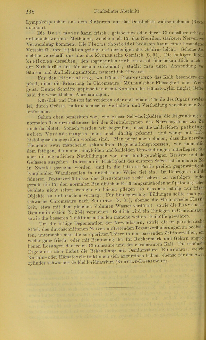 Lymphkörperchen aus dem Blutstrom auf das Deutlichste wahrzunehmen (Rikd i fleisch). I Die Dura mater kann frisch, getrocknet oder durch Chromsäure erhärte . untersucht werden, Methoden, welche auch für das Neurilem stärkerer Nerven zu Verwendung kommen. Die Plexus chorioidei bedürfen kaum einer besondere; Vorschrift; ihre Injektion gelingt mit derjenigen des Gehirns leicht. Schöne An. sichten verschafft uns hier das MtiLLEE’sche Gemisch (S. 91). Die kalkigen Kon; kretionen derselben, den sogenannten Gehirnsand (der bekanntlich auch i | der Zirbeldrüse des Menschen vorkommt) , studirt man unter Anwendung vo | Säuren und Aufhellungsmitteln, namentlich Glycerin. | Für den Hirnanhang, wo früher Pekemeschko das Kalb besonders enrf pfähl, dient die Erhärtung in Chromsäure, Müllee’scher Flüssigkeit oder Wein geist. Dünne Schnitte, gepinselt und mit Karmin oder Hämatoxylin tingirt, liefer bald die wesentlichen Anschauungen. Kürzlich traf Flesch im vorderen oder epithelialen Theile des Organs zweiei' lei, durch Grösse, mikrochemisches Verhalten und Vertheilung verschiedene Ze'J lenformen. _ | Schon oben bemerkten wir, wie grosse Schwierigkeiten die Ergründung dil normalen Texturverhältnisse bei den Zentralorganen des Nervensystems zur Ze. noch darbietet. Sonach werden wir begreifen , dass die zahlreichen pathologr sehen Veränderungen jener noch dürftig gekannt, und wenig mit Erfo. histologisch angegriffen worden sind. Man pflegt anzunehmen, dass die nervöse Elemente zwar mancherlei sekundären Degenerationsprozessen, wie namentlic dem fettigen, dann auch amyloiden und kolloiden Umwandlungen unterliegen, da. aber die eigentlichen Neubildungen von dem bindegewebigen Gerüste und de Gefässen ausgehen. Indessen die Richtigkeit des ersteren Satzes ist in neirerer Ze in Zweifel gezogen worden, und in die letztere Partie greifen gegenwärtig di lymphoiden Wanderzellen in unliebsamer Weise tief ein. Im Uebrigen sind d; feineren Texturverhältnisse der Gerüstemasse recht schwer zu verfolgen, inde>. gerade die für den normalen Bau üblichen Erhärtungsmethoden auf pathologische: Gebiete nicht selten weniger zu leisten pflegen, so dass man häufig nui friscl Objekte zu untersuchen vermag. Für bindegewebige Bildungen sollte man gai. schwache Chromsäure nach Schultze (S. 85), ebenso die Müllee’sehe Flu^ifi keit, etwa mit dem gleichen Volumen Wasser verdünnt, sowie die Ranviee’scI Osmiuminjektion (8. 254) versuchen. Endlich wird ein Einlegen in Osmiumsäur sowie die besseren Tinktionsmethodeir manche weitere Beihülfe gewähren. Um die fettige Degeneration der Nervenfasern, sowie die im peripherische;! Stück des durchschnittenen Nerven auf tretenden lexturveränderungen zu beobac . ten, untersuche man die so operirten Thiere in den passenden Zeitinteiwallen, en weder ganz frisch, oder mit Benutzung der für Rückenmark und Gehirn augeg. benen Lösungen der freien Chromsäure und des chromsauren Kali. Die sciönsti Ergebnisse aber liefert die Behandlnng mit Osmiumsäure (Eichhoest) welch Karmin-oder Hämatoxylintinktionen sich anzureihen haben; ebenso für denAxeij Zylinder schwaches Goldchloridnatrium (Koeybai-Daskiewicz) .