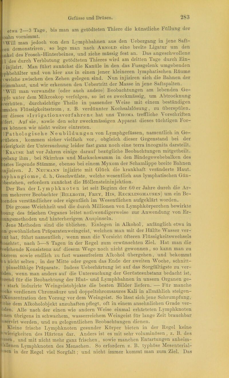 etwa 2 3 Tage, bis man am getödteten Thiere die künstliche Füllung der ■ jahn vornimmt. 'Will man jedoch von den Lymphbahnen aus den XJebergang in jene Saft- , en demonstriren, so lege man nach Aknold eine breite Ligatur um den I nkel des Frosch-Hinterbeines, und ziehe massig fest an. Das angeschwollene 1 des durch Verblutung getödteten Thieres wird am dritten Tage durch Ein- • injizirt. Man führt zunächst die Kanüle in den das Fussgelenk umgebenden i phbehälter und von hier aus in einen jener kleineren lymphatischen Räume welche zwischen den Zehen gelegen sind. Nun injiziren sich die Bahnen der vimmhaut, und wir erkennen den Uebertritt der Masse in jene Saftspalten. 'Will man verwandte (oder auch andere) Beobachtungen am lebenden Ge- ;pfe unter dem Mikroskop verfolgen, so ist es zweckmässig, um Abtrocknung verhüten, durchsichtige Theile in passender Weise mit einem beständigen nmalen Flüssigkeitsstrom, z. B. verdünnter Kochsalzlösung, zu überspülen. ‘Br dieses »Irrigationsverfahren« hat uns Thoma tretfliche Vorschriften •fert. Auf sie, sowie den sehr zweckmässigen Apparat dieses tüchtigen For- rts können wir nicht weiter ein treten. IPathologische Ne ub ildungen von Lymphgefässen, namentlich in Ge- (iilsten, kommen sicher vielfach vor, obgleich dieser Gegenstand bei der Gierigkeit der Untersuchung leider fast ganz noch eine terra incognita darstellt. ■ Kkause hat vor Jahren einige darauf bezügliche Beobachtungen mitgetheilt. ::?elang ihm, bei Skirrhus und Markschwamm in den Bindegewebebalken des ‘Astes liegende Stämme, ebenso bei einem Myxom der Schamlippe breite Bahnen nnjiziren. J. Netjmatstn injizirte mit Glück die krankhaft veränderte Haut, iiaphangiome, d. h. Geschwülste, welche wesentlich aus lymphatischen Gän- 'bestehen, erfordern zunächst die Höllensteininjektion. Der Bau der Lymphknoten ist seit Beginn der 60er Jahre durch die Ar- ‘sn mehrerer Beobachter (Billkoth, Fkey, His, Recklinghausen) um ein Be- izendes verständlicher oder eigentlich im Wesentlichen aufgeklärt worden. Die grosse Weichheit und die durch Millionen von Lymphkörperchen bewirkte )Oung des frischen Organes leitet nothwendigerweise zur Anwendung von Er- ’ungsmethoden und hinterherigem Auspinseln. .Jene Methoden sind die üblichen. Einlegen in Alkohol, anfänglich etwa in n gewöhnlichen Präparatenweingeist, welchen man mit der Hälfte Wasser ver- nt hat, führt namentlich, wenn man die Vorsicht öfteren Flüssigkeitswechsels lachtet, nach 5—8 Tagen in der Regel zum erwünschten Ziel. Hat man die eichende Konsistenz auf diesem Wege noch nicht gewonnen, so kann man zu ■kerem sowie endlich zu fast wasserfreiem Alkohol übergehen, und bekommt a nicht selten , in der Mitte oder gegen das Ende der zweiten Woche, schnitt- pinselfähige Präparate. Indess Ueberhärtung ist auf das Sorgfältigste zu ver- den, wenn man anders auf die Untersuchung der Gerüstesubstanz bedacht ist, •rend für die Beobachtung der Blut- und Lymphbahnen in unsern Organen ge- i stark indurirte Weingeistobjekte die besten Bilder liefern. — Für manche !cke verdienen Chromsäure und doppeltchromsaures Kali in allmählich steigen- KKonzentration den Vorzug vor dem Weingeist. So lässt sich jene Schrumpfung, ehe dem Alkoholobjekt anzuhaften pflegt, oft in einem ansehnlichen Grade ver- den. Alle nach der einen wie andern Weise einmal erhärteten Lymphknoten nen übrigens in schwachem, wasserreichem Weingeist für lange Zeit brauchbar ! servirt werden, und zu gelegentlichen Beobachtungen dienen, j Kleine frische Lymphknoten gesunder Körper bieten in der Regel keine I wierigkeiten des Härtens dar. Anders ist es mit sehr voluminösen, z. B. des 'isen, und mit nicht mehr ganz frischen, sowie manchen Entartungen anheim- I dienen Lymphknoten des Menschen. So erfordern z. B. typhöse Mesenterial- ^ sen in der Regel viel Sorgfalt; und nicht immer kommt man zum Ziel. Das
