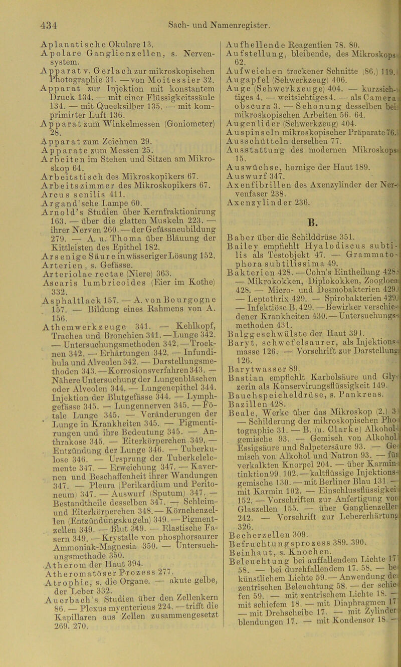 Aplanatische Okulare 13. A polare Ganglienzellen, s. Nerven- system. Apparat V. Gerl ach zur mikroskopischen Photographie 31. —von Moitessier 32. Apparat zur Injektion mit konstantem Druek 134. — mit einer Flüssigkeitssäule 134. — mit Quecksilber 135. — mit kom- primirter Luft 136. Apparat zum Winkelmessen (Goniometer) 28. Apparat zum Zeichnen 29. A p p a r a t e zum Messen 25. Arbeiten im Stehen und Sitzen am Mikro- skop 64. Arbeitstisch des Mikroskopikers 67. Arbeitszimmer des Mikroskopikers 67. Arcu s s enilis 411. Argand’sche Lampe 60. Arnold’s Studien über Kernfraktionirung 163. — über die glatten Muskeln 223. — ihrer Nerven 260. — der Gefässneubildung 279. — A. u. Thoma über Bläuung der Kittleistcn des Epithel 182. Arsenigc Säure in wässeriger Lösung 152. Arterien, s. Gcfässe. Artcriolac rectae (Niere) 363. Ascaris lumbricoides (l'lier im Kothe) 332. Asplialtlack 157. — A. von Bourgogne 157. — Bildung eines liahmens von A. 156. Athemwcrk zeuge 311. — Kehlkopf, Trachea und llronchien 311.—Tiunge 342. — Untersuchungsmetlioden 342.—Trock- nen 312. — Erhärtungen 342. — Infundi- bula und Alveolen 342. — Darstellungsme- thoden 343. — Korrosionsverfahren 343. — Nähere Untersuchung der Imngenbläschen oder Alveolen 344. ];ungcnepitlicl 344. Injektion der Blutgefässe 314. — liymph- gefässc 315. — lAingennerven 315. —Fö- tale Lunge 345. — Veränderungen der Lunge in Krankheiten 345. — Pigmenti- Tungen und ihre Bedeutung 315. — An- thrakose 345. — Eiterkörperellen 319. Entzündung der Lunge 346. — Tuberku- lose 346. — Ursprung der Tuberkelele- mente 317. — Erweichung 347.' Kaver- nen und Beschaffenheit ihrer Wandungen 347. — Pleura (Perikardium und Perito- neum) 347. — Auswurf (Sputum) 347._ — Bestandtheile desselben 347. — Schleim- und Eiterkörperchen 348. —Körnchenzel- len (Entzündungskugeln) 349.—Pigment- zellen 349. — Blut 349. — Elastische Fa- sern 349. —Krystalle von phosphorsaurer Ammoniak-Magnesia 350. ' Untersuch- ungsmethode 350. Atherom der Haut 394. Atheromatöser Prozess 277. Atrophie, s. die Organe. — akute gelbe, der Leber 332. i ,7 n i Au erb ach’s Studien über den Zellenkern 80. — Plexus myentericus 224. triflt die Kapillaren aus Zellen zusammengesetzt 269. 270. Aufhellende Reagentien 78. 80. ! Aufstellung, bleibende, des Mikroskops'> 62. Aufweichen trockener Schnitte ;86., 119. ' Augapfel (Sehwerkzeug) 406. Auge (Sehwerkzeuge) 404. — kurzsich-ij tiges 4. — weitsichtiges4. — als Camera obscura 3. — Schonung desselben bei mikroskopischen Arbeiten 56. 64. Augenlider (Sehwerkzeug) 104. Auspinseln mikroskopischer Präparate 76. Ausschütteln derselben 77. Ausstattung des modernen Mikroskops'' 15. Auswüchse, hornige der Haut 189. Auswurf 347. Axenfibrillen des Axenzylinder der Ner- venfaser 238. Axenzylinder 236. B. Baber über die Schilddrüse 351. Bailey empfiehlt Hyalodiscus subti- lis als Testobjekt 47. — Grammato- phora subtilissima 49. Bakterien 428. —Cohn’s Eintheilung 428.^ ■— Mikrokokken, Diplokokken, Zoogloea: 428. — Micro- und Desmobakterien 429. — Leptotln-ix 429. — Spirobakterien 129. — Infektiöse B.429. — Bewirker verschie- dener Krankheiten 430. —Untersuchung.s- methoden 431. Balggeschwülste der Haut 391. Baryt, schwefelsaurer, als Injektions- masse 126. — Vorschrift zur Darstellung: 126. Barytwasser 89. Bastian empfiehlt Karbolsäure und Gly- zerin als Konservirungsflüssigkeit 149. Bauchspeicheldrüse, s. Pankreas. Bazillen 428. Beale, Werke über das Mikroskop (2.) 3 — Schilderung der mikroskopischen Pho- tographie 31. — B. (u. Clarke) Alkohol- gemische 93. — Gemisch von Alkohol Essigsäure und Salpetersäure 93. — Ge-, misch von Alkohol und Natron 93. — füi verkalkten Knorpel 204. — über Karmin-i tinktionOO. 102.—kaltflüssige Injektions- gemische 130. — mit Berliner Blau 131 -y mit Karmin 102. — Einschlussflüssigkei 152. — Vorschriften zur Anfertigung vor Glaszellen 155. — über Ganglienzeller 242. — Vorschrift zur Lebererhärtung 326. Becherzellen 309. Befruchtungsprozess 389. 390. Beinhaut, s. Krrocheir. Beleuchtung bei auffallendem Lichte 1/ 53. — bei durchfallendem 17. 58. — be< künstlichem Lichte 59. — Airwendung de zentrischen Beleuchtung 58. — der seine fc,.i 59. — mit zentrischem Lichte 18. — !< mit schiefem 18. — mit Diaphragmcir lji — mit Drehscheibe 17. — mit Zylinder» blendungcn 17. — mit Kondensor 18. -|l