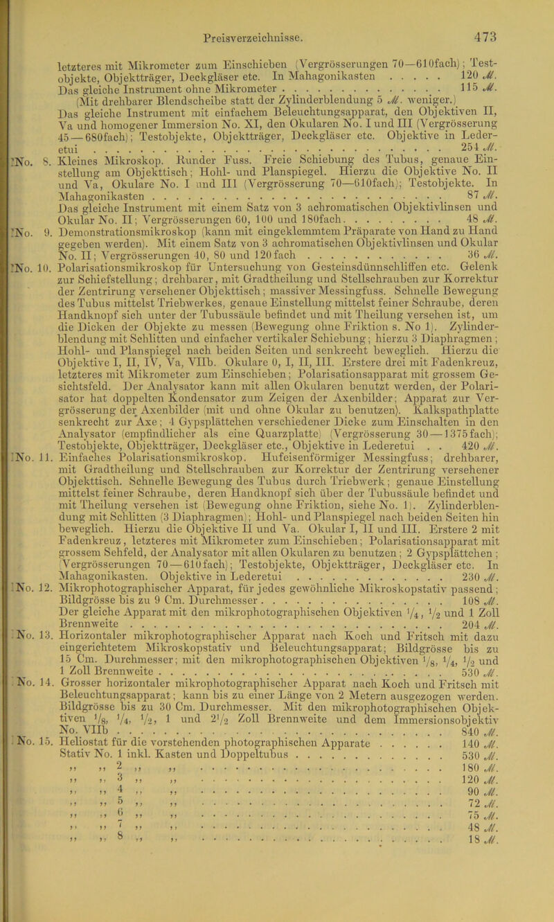 letzteres mit Mikrometer zum Einschieben (Vergrösserungen 70—ölOfach); Test- objekte, Objektträger, Deckgläser etc. In Mahngonikasten 120 Das gleiche Instrument ohne Mikrometer 115..^. (Mit drehbarer Blendscheibe statt der Zylinderblendung 5 Jl. -weni^-er.) Das gleiche Instrument mit einfachem Beleuchtungsapparat, den Objektiven II, Va und homogener Immersion No. XI, den Okularen No. I und III (Vergrösserung 4.5_esofach); Testobjekte, Objektträger, Deckgläser etc. Objektive in Leder- etui 254 Jl. :No. S. Kleines Mikroskop. Bunder Fuss. Freie Schiebung des Tubus, genaue Ein- stellung am Objekttisch; Hohl- und Planspiegel. Hierzu die Objektive No. II und Va, Okulare No. I und Hl (Vergrösserung 70—OlOfach); Testobjekte. In Mahagonikasten ^ 87 JL Das gleiche Instrument mit einem Satz von 3 achromatischen Objektivlinsen und :No. 0. !No. 10. Okular No. II; Vergrösserungen 60, 100 und ISOfach. 48 JL Demonstrationsmikroskop (kann mit eingeklemmtem Präparate von Hand zu Hand gegeben werden). Mit einem Satz von 3 achromatischen Objektivlinsen und Okular No. II; Vergrösserungen 10, 80 und 120fach Jl. Polarisationsmikroskop für Untersuchung von Gesteinsdünnschliffen etc. Gelenk zur Schiefstellung; drehbarer, mit Gradtheilung und Stellschrauben zur Korrektur der Zentrirung versehener Objekttisch; massiver Messingfuss. Schnelle Bewegung des Tubus mittelst Triebwerkes, genaue Einstellung mittelst feiner Schraube, deren Handknopf sich unter der Tubussäule befindet und mit Theilung versehen ist, um die Dicken der Objekte zu messen (Bewegung ohne Friktion s. No 1). Zylinder- blendung mit Schlitten und einfacher vertikaler Schiebung; hierzu 3 Diaphragmen ; Hohl- und Planspiegel nach beiden Seiten und senkrecht beweglich. Hierzu die Objektive I, II, IV, Va, Vllb. Okulare 0, I, II, III. Erstere drei mit Fadenkreuz, letzteres mit Mikrometer zum Einschieben; Polarisationsapparat mit grossem Ge- sichtsfeld. Der Analysator kann mit allen Okularen benutzt werden, der Polari- sator hat doppelten Kondensator zum Zeigen der Axenbilder; Apparat zur Ver- grösserung der Axenbilder (mit und ohne Ökular zu benutzen). Kalkspathplatte senkrecht zur *Axe; 4 Gypsplättchen verschiedener Dicke zum Einschalterr in den Analysator (empfindlicher als eine Quarzplatte) (Vergrösserung 30 — 1375fach); Testobjekte, Objektträger, Deckgläser etc.. Objektive in Lederetui . . 420 Jl. !No. 11. Einfaches Polarisationsmikroskop. Hufeisenförmiger Messingfuss; drehbarer, mit Gradtheilung und Stellschrauben zur Korrektur der Zentrirung versehener Objekttisch. Schnelle Bewegung des Tubus durch Triebwerk; genaue Einstellung mittelst feiner Schraube, deren Handknopf sich über der Tubussäule befindet und mit Theilung versehen ist (Bewegung ohne Friktion, siehe No. 1). Zylinderblen- dung mit Schlitten (3 Diaphragmen); Hohl- und Planspiegel nach beiden Seiten hin beweglich. Hierzu die Objektive II und Va. Okular I, II und HI. Erstere 2 mit Fadenkreuz, letzteres mit Mikrometer zum Einschieben ; Polarisationsapparat mit grossem Sehfeld, der Analysator mit allen Okularen zu benutzen; 2 Gypsplättchen ; Vergrösserungen 70 — 610fach); Testobjekte, Objektträger, Deckgläser etc. In Mahagonikasten. Objektive in Lederetui 230 Jl. !No. 12. Mikrophotographischer Apparat, für jedes gewöhnliche Mikroskopstativ prassend; Bildgrösse bis zu 9 Cm. Durchmesser 108 JL Der gleiche Apparat mit den mikrophotographischen Objektiven 1/4, 7s i-iiid 1 Zoll Brennweite 204 JL No. 13. Horizontaler mikrophotographischer Apparat nach Koch und Fritsch mit dazu eingerichtetem Mikroskopstativ und Beleuchtungsapparat; Bildgrösse bis zu 15 Cm. Durchmesser; mit den mikrophotographischen Objektiven ’/s, V4> V2 1 Zoll Brennweite 53’0  No. 14. No. 15. Grosser horizontaler mikrophotographischer Apparat nach Koch und Fritsch mit Beleuchtungsapparat; kann bis zu einer Länge von 2 Metern ausgezogen werden. Bildgrösse bis zu 30 Cm. Durchmesser. Mit den mikrophotographischen Objek- tiven Vs, ’A, V'2) 1 und 2Y2 ^oll Brennweite und dem Immersionsobjektiv No. VIIb . . _ Aojt. Heliostat für die vorstehenden photographischen Apparate 110 JL Stativ No. 1 inkl. Kasten und Doppeltubus 53O JL 180 ji. 120 JL 90 JL 72 JL 75 JL 48 JL l'i.JL 2 3 4 5 6