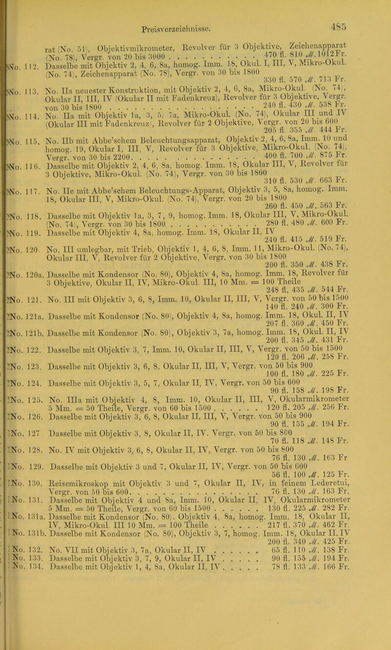 4S5 rat CN^o. 51'i, Ohjektivmikrometer, Revolver für 3 Objektive, Zeichenapparat (No. 78), Vergr. Von 20 bis 3000 ff 112. Dasselbe mit Objektiv 2, 4, 6, 8a, homog. Imm. 18, Oknl. I, III, V, Mikio-Okul. (No. 74), Zeichenapparat (No. 78), Vergr. von 30 bis 1800 ' 330 fl. o70 Ji. <1.1 Fr. 113 No. Ila neuester Konstruktion, mit Objektiv 2, 4, 6, 8a, Mikro-Okul. (No. 74), Okular II, III, IV (Okular II mit Fadenkreuz), Revolver für 3 Objektive, Vergr. von 30 bis 1800 f ° rfv tv 114 No. na mit Objektiv la, 3, 5, 7a, Mikro-Okul. (No. <4), Okular III und (Okular III mit Fadenkrouzb Revolver für 2 Objektive, Vergr. von 20 bis 600 ' 205 fl. 355 Jl. 444 Fr. 115 No. Ilb mit Abbe’schem Beleuchtungsapparat, Objektiv 2, 4, 6, 8a, Imm. 10 und ’ homog. 19, Okular I, III, V, Revolver für 3 Objektive, Mikro-Okul. (No._ 74), Vergr. von 30 bis 2200 400 fl. 700 .V/. 8i5 Fr. 116. Dasselbe mit Objektiv 2, 4, 6, 8a, homog. Imm. 18, Okular III, V, Revolver für 3 Objektive, Mikro-Okul. (No. 74), Vergr. von 30 bis 1800 •’ ^ ö 310 fl. 530 663 Fr. 117 No. IIc mit Abbe’sehem Beleuchtungs-Apparat, Objektiv 3, 5, 8a, homog. Imm. 18, Okular III, V, Mikro-Okul. (No. 74), Vergr. von 20 bis 1800 260 fl. 450 JL 563 Fr. 118. Dasselbe mit Objektiv la, 3, 7, 9, homog. Imm. 18, Okular III, V, Mikro-Olail. (No. 74), Vergr. von 30 bis 1800 280 fl. 480 Ji. 600 Fr. 119. Dasselbe mit Objektiv 4, 8a, homog. Imm. 18, Okular II, I\ •' -’S 240 fl. 415 519 Fr. 120. No. III umlegbar, mit Trieb, Objektiv 1, 4, 6, 8, Imm. 11, Mikro-Okul. (No. 74), Okular III, V, Revolver für 2 Objektive, Vergr. von 30 bis 1800 200 fl. 350 Ji. 438 Fr. 'No. 120a. Dasselbe mit Kondensor (No. 80), Objektiv 4, 8a, homog. Imm. 18, Revolver für 3 Objektive, Okular II, IV, Mikro-Okul. III, 10 Mm. = 100 Theile ■> ’ ' 248 fl. 435 Ji. 544 Fr. 121. No. III mit Objektiv 3, 6, 8, Imm. 10, Okular II, III, V, Vergr. von 50 bis 1500 140 fl. 240 Jl. 300 Fr. 121a. Dasselbe mit Kondensor (No. 80), Objektiv 4, 8a, homog. Imm. 18, Okul. II, IV 207 fl. 360 Jl. 450 Fr. 121b. Dasselbe mit Kondensor (No. 80), Objektiv 3, 7a, homog. Imm. 18, Okul. II, IV 200 fl. 345 Jl._ 431 Fr. 122. Dasselbe mit Objektiv 3, 7, Imm. 10, Okular II, III, V, Vergr. von 50 bis 1500 120 fl. 206 Jl. 258 Fr. 123. Dasselbe mit Objektiv 3, 6, 8, Okular II, III, V, Vergr. von 50 bis 900 lOO fl. 180 Jl. 225 Fr. 124. Dasselbe mit Objektiv 3, 5, 7, Okular II, IV, Vergr. von 50 bis 600 90 fl. 158 Jl. 198 Fr. 125. No. lila mit Objektiv 4, 8, Imm. 10, Okular II, III, V, Okularmikrometer 5 Mm. = 50 Theile, Vergr. von 60 bis 1500 120 fl. 205 Jl. 256 Fr. 126. Dasselbe mit Objektiv 3, 6, 8, Okular II, III, V, Vergr. von 50 bis 900 ^ 90 fl. 155 Jl. 194 Fr. 127 Dasselbe mit Objektiv 3, 8, Okular II, IV. Vergr. von 50 bis 800 70 fl. 118 148 Fr. Sm. SMo. NNo. >No. !No. ■>No. 'No. ,'No. .'No. ^No. ^No. ^No. ^No. -'No. :No. 'No. :No. :no. . !No. 128. No. IV mit Objektiv 3, 6, 8, Okular II, IV, Vergr. von 50 bis 800 76 fl. 130 163 Fr !No. 129. Dasselbe mit Objektiv 3 und 7, Okular II, IV, Vergr. von 50 bis 600 56 fl. 100 Jl. 125 Fr. . ’No. 130. Reisemikroskop mit Objektiv 3 und 7, Okular II, IV, in feinem Lederetui, I Vergr. von 50 bis 600 76 fl. 130 Jl. 163 Fr. ) INo. 131. Dasselbe mit Objektiv 4 und 8a, Imm. 10, Okular II, IV, Okularmikrometer 5 Mm. — 50 Theile, Vergr. von 60 bis 1500 130 fl, 225 Jl. 282 Fr. !No. 131a. Dasselbe mit Kondensor (No. 80). Objektiv 4, 8a, homog. Imm. 18, Okular II, ; _ IV, Mikro-Okul. III 10 Mm. = 100 Theile 217 fl. 370 Jl. 462 Fr. No. 131b. Dasselbe mit Kondensor (No. 80), Objektiv 3, 7, homog. Imm. 18, Okular II. IV 200 fl. 340 Jl. 425 Fr. I No. 132. No. VII mit Objektiv 3, 7a, Okular II, IV 65 fl. 110 Jl. 138 Fr. [ No. 133. Dasselbe mit Objektiv 3, 7, 9, Okular II, IV 90 fl. 155 Jl. 194 Fr.