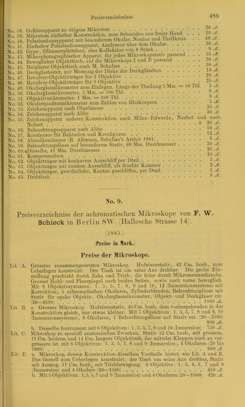 ’No. :no. !No. No. No. :No. :no. !No. No. No. No. No. No. No. No. No. No. No. No. No. No. No. No. No. No. No. No. No. 38. 39. 40. 41. 42. 43. 44. 45. 46. 47. 48. 49. 50. 51. 52. 53. 54. 55. 56. 57. 58. 59. 60. 61, 62, 63 64 65 Preisverzeichnisse 489 Gefrierapparat zu obigem Mikrotom ‘ ‘ Mikrotom einfacher Konstruktion, zum Schneideri aus freier Hand ... lu .//. Polarisationsapparat mit besonderem Okular, Nonius und Iheilkreis . . Einfacher Polarisationsapparat, Analyseur über dem Okular G\ms-, Glimmerplättchen, eine Kollektion von 8 Stück ......... ü-«. Miki-ophotograpnischer Apparat, für jedes Mikroskirostativ passend . . , BcweglicliGr Objckttiscli, auf die Mikroskope I und 1^ passend t jj Heizbarer Ohjekttisch nach M. Schnitze ••••••, Deckglastaster, zur Messung der Dicke der Deckgläscheu on //' Revolver-Ohjektivträger für 2 Objektive Revolver-Objektivträger für 3 Objektive . . . ... • • • • • ■ ■ ■ • Okularglasmikrometer zum Einlegen, Länge der Iheilung o Mm. — oü ihl. o Jl. Okularglasmikrometer, 5 Mm. = 100 Thl Objektivmikrometer, 1 Mm. = 100 Thl  Okularquadratmikrometer zum Zählen von Blutkörpern Zeichenapparat nach Oberhäuser Zeichenapparat anderer Konstruktion nach Milne-Edwards, Nachet und nach Nobert lyf Beleuchtungsapparat nach Abbe ?o Kondensor für Bakterien und Kernfiguren 12..//. Abendkondensor (R. Altmann, Schultze’s Archiv 1881) 6 .///. Beleuchtungslinse auf besonderem Stativ, 68 Mm. Durchmesser 30 JL »Dieselbe, 41 Mm. Durchmesser 2Q Jl. Kompressorium _ Objektträger mit konkavem Ausschlift'per Dtzd. ._ o Jl. Objektträger mit rundem Ausschliff, als feuchte Kammer 2 Jl. Objektträger, gewöhnliche. Kanten geschliffen, per Dtzd \ Jl- . Drehtisch •' No. 9. Preisverzeichniss der achromatischen Mikroskope von F. W. Schieck in Berlin SW. (Hallesche Strasse 14). (1885.) (Preise in Mark.) Preise der Mikroskope. Lit. A. Grösstes zusammengesetztes Mikroskop. Hufeisenstativ, 42 Cm. hoch, zum Ueberlegen konstruirt. Der Tisch ist um seine Axe drehbar. Die grobe Ein- stellung geschieht durch Zahn und Trieb, die feine durch Mikrometerschraube. Grosser Hohl- und Planspiegel nach beiden Seiten, sowie nach vorne beweglich. Mit 8 Objektivsystemen: 1, 3, 5, 7, 8, 9 und 10, 12 {Immersionssysteme mit Korrektion), 5 achromatischen Okularen, Zylinderblenden, Beleuehtunglinse mit Stativ für opake Objekte, Okularglasmikrometer, Objekt- und Deckgläser etc. (20—4500) 1000 .y/. Lit. B. a. Grosses Mikroskop. Hufeisenstativ, 40 Cm. hoch, dem vorhergehenden in der Konstruktion gleich, nur etwas kleiner. Mit 7 Objektiven: 1, 3, 5, 7, 8 und 9, 10 (Immersionssvsteme), 4 Okularen, 1 Beleuchtungslinse auf Stativ etc. (20—2500) 800 Jl. b. Dasselbe Instrument mit 6 Objektiven: 1,3, 5, 7, 9 und 10 (Immer.sion) 750 Jl. Ijit. C. Mikroskop zu speziell anatomischen Zwecken. Stativ 32 Cm. hoch, mit grossem, 11 Cm. breitem und 14 Cm. langem Objekttisch, der mittelst Klappen noch zu ver- grössern ist, mit 6 Objektiven: 1, 3, 5, 7, 8 und 9 (Immersion), 4 Okularen (20 bis 1800) • Lit. E. a. Mikroskop, dessen Konstruktion dieselben Vortheile bietet, wie Lit. A und B. Das Gestell zum Ueberlegen konstruirt ; der Tisch um seine Axe drehbar, Stativ mit Auszug, 31 Cm. hoch^ mit Triebbewegung. 6 Objektive: 1, 3, 4, 5, 7 und 9 (Immersion) und 4 Okulare (20—1500) 450 Jl.
