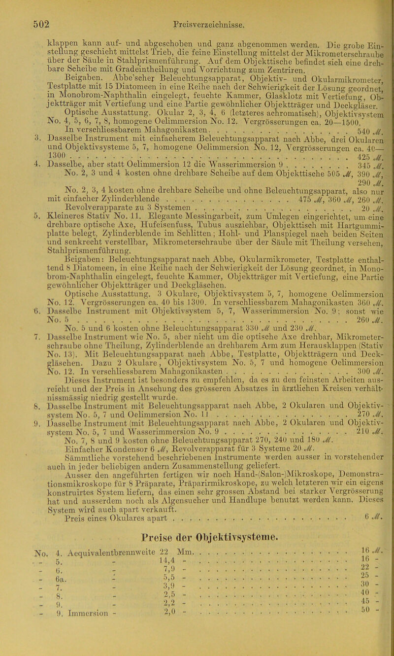 3. 4. 5. (). I. 8. !). klappen kann auf- und abgeschoben und ganz abgenominen werden. Die grobe Ein- stellung geschieht mittelst Trieb, die feine Einstellung mittelst der Mikrometerschraube über der Säule in Stahlprismenführung. Auf dem Objekttische befindet sich eine dreh- bare Scheibe mit Gradeintheilung und Vorrichtung zum Zentriren. Beigaben. Abbe’schej- Beleuchtungsapparat, Objektiv- und Okularmikrometer, Testplatte mit 15 Diatomeen in eine Reihe nach der Schwierigkeit der Lösung geordnet,' in Monobrom-Naphthalin eingelegt, feuchte Kammer, Glasklotz mit Vertiefung, Ob- jektträger mit Vertiefung und eine Partie gewöhnlicher Objektträger und Deckgläser. Optische Ausstattung. Okular 2, 3, 4, 6 (letzteres achromatisch), Objektivsystem No. 4, 5, 6, 7, 8, homogene Oelimmersion No. 12. Vergrösserungen ca. 20—15Ü0. In verschliessbarem Mahagonikasten 540 Dasselbe Instrument mit einfacherem Beleuchtungsapparat nach Abbe, drei Okularen und Objektivsysteme 5, 7, homogene Oelimmersion No. 12, Vergrösserungen ca 40 1300 . . ._ . \lhJl. Dasselbe, aber statt Oelimmersion 12 die Wasserimmersion 9 345 No. 2, 3 und 4 kosten ohne drehbare Scheibe auf dem Objekttische 505 J(, 390 Jl, 290 J. No. 2, 3, 4 kosten ohne drehbare Scheibe und ohne Beleuchtungsapparat, also nur mit einfacher Zylinderblende 475 360 260 Jl. Ilevolverapparate zu 3 Systemen 2ü Jl. Kleineres Stativ No. 11. Elegante Messingarbeit, zum Umlegen eingerichtet, um eine drehbare optische Axe, Hufeisenfuss, Tubus ausziehbar, Objekttisch mit Hartgummi- platte belegt, Zylindcrblende im Schlitten; Hohl- und Planspiegel nach beiden Seiten und senkrecht verstellbar, Mikrometerschraube über der Säule mit Theilung versehen, Stahlprismenführung. Beigaben: Beleuchtungsapparat nach Abbe, Okularmikrometer, Testplatte enthal- tend 8 liiatomeen, in eine Reihe nach der Schwierigkeit der Lösung geordnet, in Mono- brom-Naphthalin eingelegt, feuchte Kammer, Objektträger mit Vertiefung, eine Partie gewölmlicher Objektträger und Deckgläschen. Optische Ausstattung. 3 Okulare, Objektivsystem 5, 7, homogene Oelimmersion No. 12. Vergrösserungen ca. 40 bis )300. ln verschliessbarem Mahagonikasten 360 Jl. Dasselbe Instrument mit Objektivsystem 5, 7, 'W'^asscrimmersion No. 9; sonst wie No. 5 ‘ 260 No. 5 und 6 kosten ohne Beleuchtungsapparat 330 Jl und 230 Jl. Dasselbe Instrument wie No. 5, aber nicht um die optische Axe drehbar, Mikrometer- schraubc ohne Theilung, Zylinderblende an drehbarem Arm zum Herausklappen (Stativ No. 13). Mit Beleuchtungsapparat nach Abbe, Testplatte, Objektträgern uiid Deck- gläschen. Dazu 2 Okulare, Objektivsystem No. 5, 7 und homogene Oelimmersion No. 12. In verschliessbarem Mahagonikasten 300 Jl. Dieses Instrument ist besonders zu empfehlen, da es zu den feinsten Arbeiten aus- reicht und der Preis in Ansehung des grösseren Absatzes in ärztlichen Kreisen verhält- nissmässig niedrig gestellt wurde. Dasselbe Instrument mit Beleuchtungsapparat nach Abbe, 2 Okularen und Objektiv- .system No. 5, 7 und Oelimmersion No. II 270 Jl. Dasselbe Instrument (mit Beleuchtungsapparat nach Abbe, 2 Okularen und Objektiv- system No. 5, 7 und Wasserimmersion No. 9 210 No. 7, 8 und 9 kosten ohne Beleuchtungsapparat 270, 240 und 180 Jl. Einfacher Kondensor 6 Jl, Revolverapparat für 3 Systeme 20 Jl. Sämmtliche vor.stehend beschriebenen Instrumente Averden ausser in vorstehender auch in jeder beliebigen andern Zusammenstellung geliefert. Ausser den angeführten fertigen Avir noch Hand-(Salon-)Mikroskope, Deinonstra- tionsmikroskope für 8 Präparate, Präparirmikroskope, zu Avelch letzteren AA'ir ein eigens konstruirtes System liefern, das einen sehr grossen Abstand bei starker Vergrössening hat und ausserdem noch als Algensucher und Handlupe benutzt werden kann. Dieses System Avird auch apart verkauft. Preis eines Okulares apart 3 Preise der Objektivsystenie. 4. AequiA'alentbreniiAveite 22 Mm. 5. 14,4 - 6. 7,9 - 6a. 5,5 - 7. 3,9 - 8. 2,5 - 9. 2,2 - 9. Immersion - 2,0 - 16 Jl. 16 - 22 - 25 - 30 - 40 - 45 - 50 -